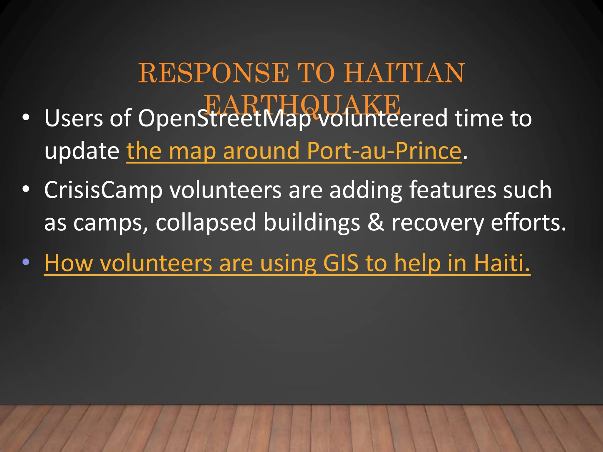 RESPONSE TO HAITIAN
EARTHQUAKE
• Users of OpenStreetMap volunteered time to
update the map around Port-au-Prince.
• CrisisCamp volunteers are adding features such
as camps, collapsed buildings & recovery efforts.
• How volunteers are using GIS to help in Haiti.
 