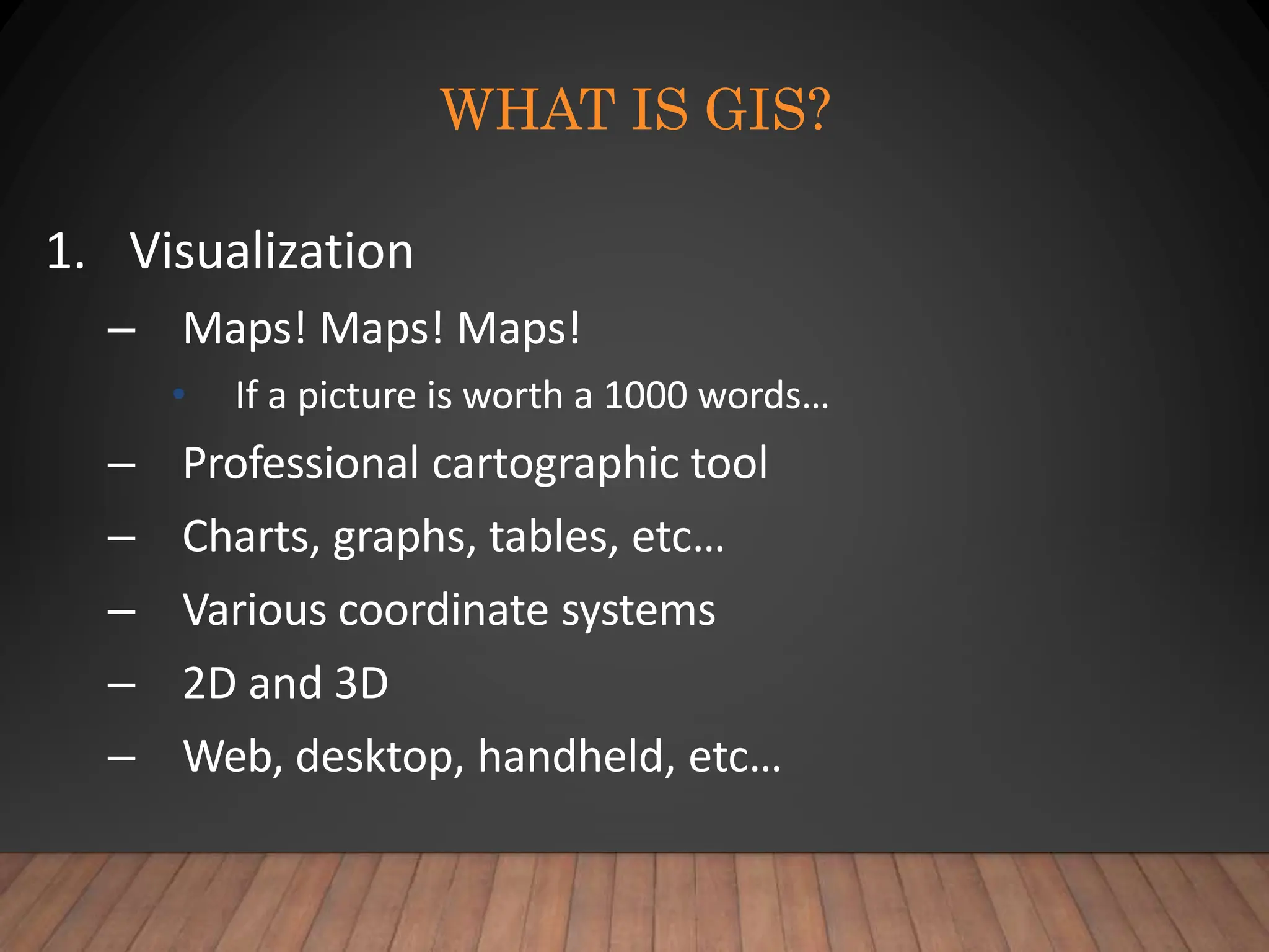 WHAT IS GIS?
1. Visualization
– Maps! Maps! Maps!
• If a picture is worth a 1000 words…
– Professional cartographic tool
– Charts, graphs, tables, etc…
– Various coordinate systems
– 2D and 3D
– Web, desktop, handheld, etc…
 
