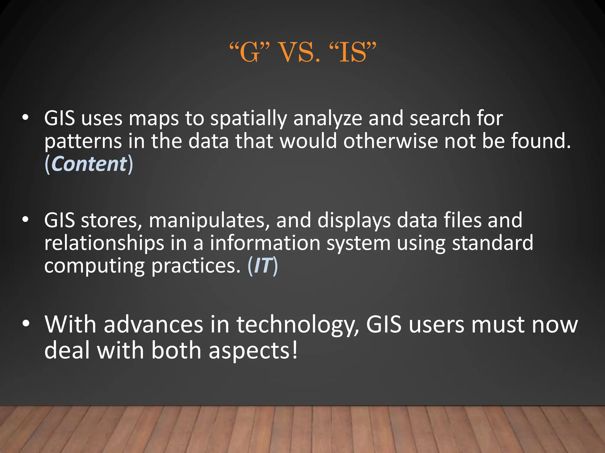 “G” VS. “IS”
• GIS uses maps to spatially analyze and search for
patterns in the data that would otherwise not be found.
(Content)
• GIS stores, manipulates, and displays data files and
relationships in a information system using standard
computing practices. (IT)
• With advances in technology, GIS users must now
deal with both aspects!
 