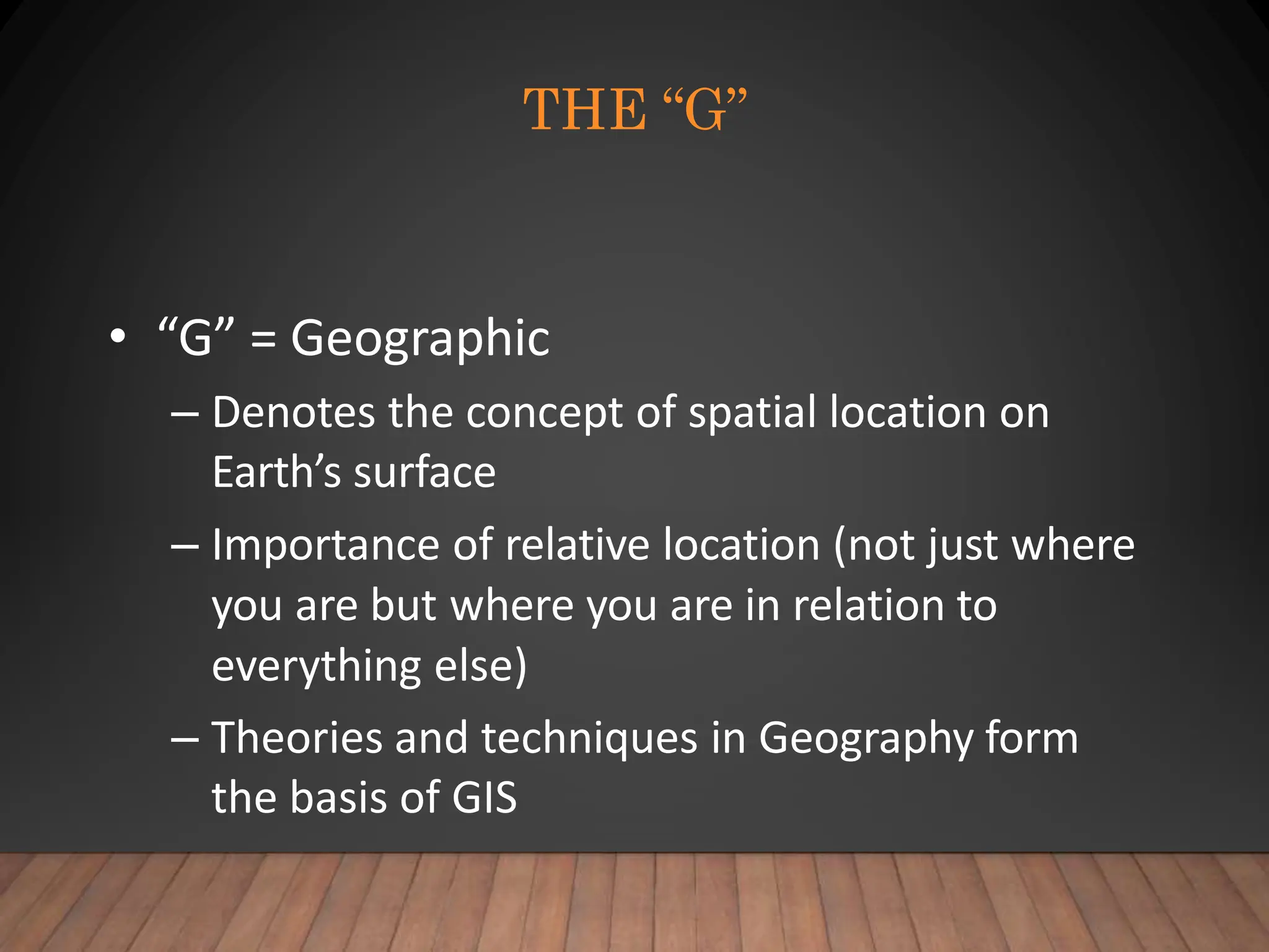THE “G”
• “G” = Geographic
– Denotes the concept of spatial location on
Earth’s surface
– Importance of relative location (not just where
you are but where you are in relation to
everything else)
– Theories and techniques in Geography form
the basis of GIS
 