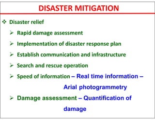 DISASTER MITIGATION
 Disaster relief
 Rapid damage assessment
 Implementation of disaster response plan
 Establish communication and infrastructure
 Search and rescue operation
 Speed of information – Real time information –
Arial photogrammetry
 Damage assessment – Quantification of
damage
 
