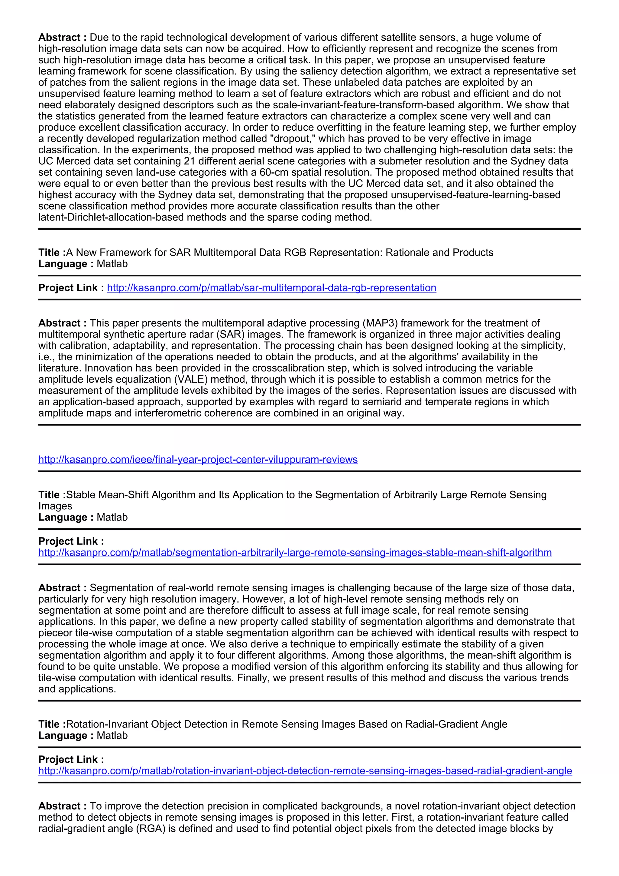 Abstract : Due to the rapid technological development of various different satellite sensors, a huge volume of
high-resolution image data sets can now be acquired. How to efficiently represent and recognize the scenes from
such high-resolution image data has become a critical task. In this paper, we propose an unsupervised feature
learning framework for scene classification. By using the saliency detection algorithm, we extract a representative set
of patches from the salient regions in the image data set. These unlabeled data patches are exploited by an
unsupervised feature learning method to learn a set of feature extractors which are robust and efficient and do not
need elaborately designed descriptors such as the scale-invariant-feature-transform-based algorithm. We show that
the statistics generated from the learned feature extractors can characterize a complex scene very well and can
produce excellent classification accuracy. In order to reduce overfitting in the feature learning step, we further employ
a recently developed regularization method called "dropout," which has proved to be very effective in image
classification. In the experiments, the proposed method was applied to two challenging high-resolution data sets: the
UC Merced data set containing 21 different aerial scene categories with a submeter resolution and the Sydney data
set containing seven land-use categories with a 60-cm spatial resolution. The proposed method obtained results that
were equal to or even better than the previous best results with the UC Merced data set, and it also obtained the
highest accuracy with the Sydney data set, demonstrating that the proposed unsupervised-feature-learning-based
scene classification method provides more accurate classification results than the other
latent-Dirichlet-allocation-based methods and the sparse coding method.
Title :A New Framework for SAR Multitemporal Data RGB Representation: Rationale and Products
Language : Matlab
Project Link : http://kasanpro.com/p/matlab/sar-multitemporal-data-rgb-representation
Abstract : This paper presents the multitemporal adaptive processing (MAP3) framework for the treatment of
multitemporal synthetic aperture radar (SAR) images. The framework is organized in three major activities dealing
with calibration, adaptability, and representation. The processing chain has been designed looking at the simplicity,
i.e., the minimization of the operations needed to obtain the products, and at the algorithms' availability in the
literature. Innovation has been provided in the crosscalibration step, which is solved introducing the variable
amplitude levels equalization (VALE) method, through which it is possible to establish a common metrics for the
measurement of the amplitude levels exhibited by the images of the series. Representation issues are discussed with
an application-based approach, supported by examples with regard to semiarid and temperate regions in which
amplitude maps and interferometric coherence are combined in an original way.
http://kasanpro.com/ieee/final-year-project-center-viluppuram-reviews
Title :Stable Mean-Shift Algorithm and Its Application to the Segmentation of Arbitrarily Large Remote Sensing
Images
Language : Matlab
Project Link :
http://kasanpro.com/p/matlab/segmentation-arbitrarily-large-remote-sensing-images-stable-mean-shift-algorithm
Abstract : Segmentation of real-world remote sensing images is challenging because of the large size of those data,
particularly for very high resolution imagery. However, a lot of high-level remote sensing methods rely on
segmentation at some point and are therefore difficult to assess at full image scale, for real remote sensing
applications. In this paper, we define a new property called stability of segmentation algorithms and demonstrate that
pieceor tile-wise computation of a stable segmentation algorithm can be achieved with identical results with respect to
processing the whole image at once. We also derive a technique to empirically estimate the stability of a given
segmentation algorithm and apply it to four different algorithms. Among those algorithms, the mean-shift algorithm is
found to be quite unstable. We propose a modified version of this algorithm enforcing its stability and thus allowing for
tile-wise computation with identical results. Finally, we present results of this method and discuss the various trends
and applications.
Title :Rotation-Invariant Object Detection in Remote Sensing Images Based on Radial-Gradient Angle
Language : Matlab
Project Link :
http://kasanpro.com/p/matlab/rotation-invariant-object-detection-remote-sensing-images-based-radial-gradient-angle
Abstract : To improve the detection precision in complicated backgrounds, a novel rotation-invariant object detection
method to detect objects in remote sensing images is proposed in this letter. First, a rotation-invariant feature called
radial-gradient angle (RGA) is defined and used to find potential object pixels from the detected image blocks by
 