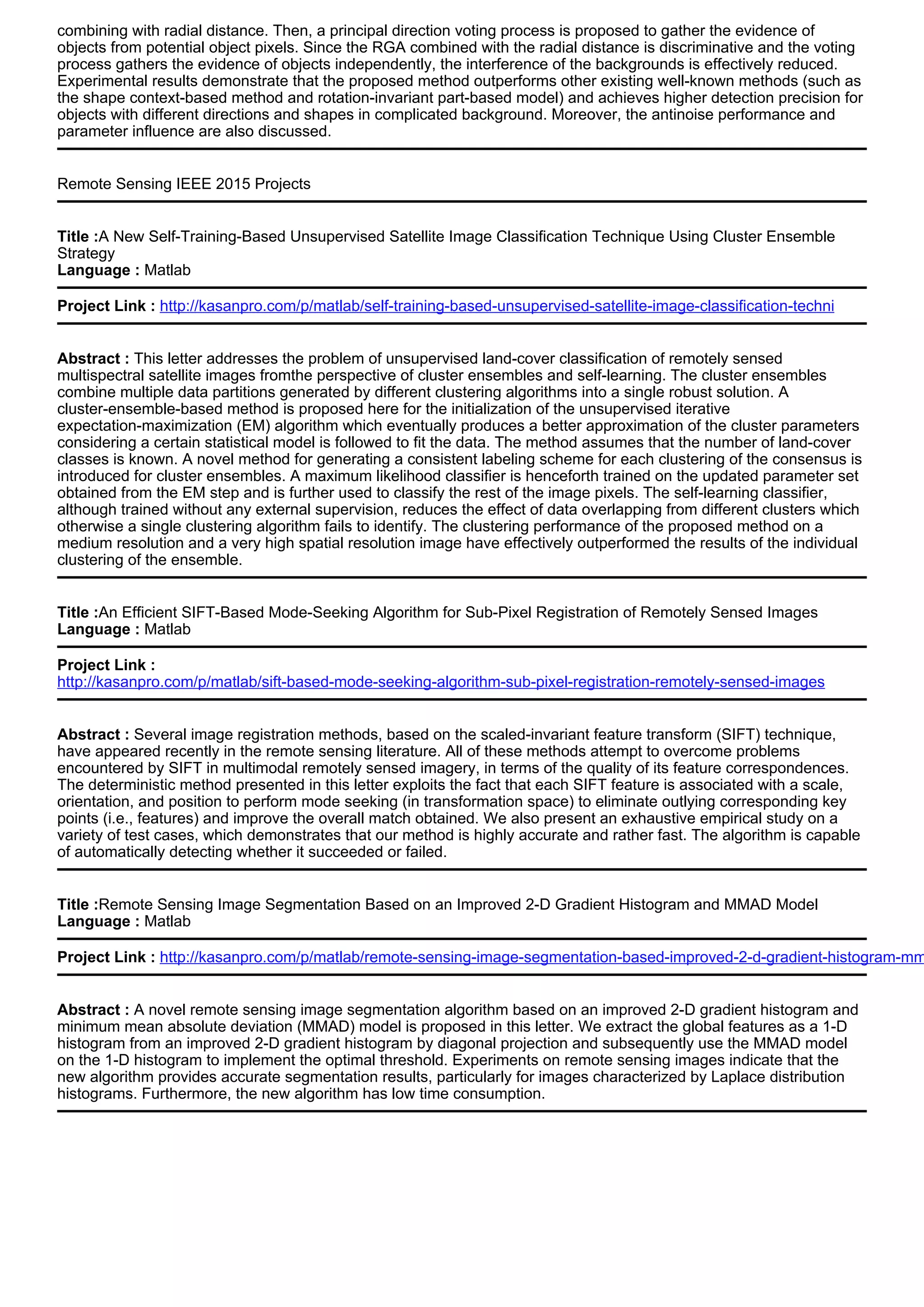 combining with radial distance. Then, a principal direction voting process is proposed to gather the evidence of
objects from potential object pixels. Since the RGA combined with the radial distance is discriminative and the voting
process gathers the evidence of objects independently, the interference of the backgrounds is effectively reduced.
Experimental results demonstrate that the proposed method outperforms other existing well-known methods (such as
the shape context-based method and rotation-invariant part-based model) and achieves higher detection precision for
objects with different directions and shapes in complicated background. Moreover, the antinoise performance and
parameter influence are also discussed.
Remote Sensing IEEE 2015 Projects
Title :A New Self-Training-Based Unsupervised Satellite Image Classification Technique Using Cluster Ensemble
Strategy
Language : Matlab
Project Link : http://kasanpro.com/p/matlab/self-training-based-unsupervised-satellite-image-classification-techni
Abstract : This letter addresses the problem of unsupervised land-cover classification of remotely sensed
multispectral satellite images fromthe perspective of cluster ensembles and self-learning. The cluster ensembles
combine multiple data partitions generated by different clustering algorithms into a single robust solution. A
cluster-ensemble-based method is proposed here for the initialization of the unsupervised iterative
expectation-maximization (EM) algorithm which eventually produces a better approximation of the cluster parameters
considering a certain statistical model is followed to fit the data. The method assumes that the number of land-cover
classes is known. A novel method for generating a consistent labeling scheme for each clustering of the consensus is
introduced for cluster ensembles. A maximum likelihood classifier is henceforth trained on the updated parameter set
obtained from the EM step and is further used to classify the rest of the image pixels. The self-learning classifier,
although trained without any external supervision, reduces the effect of data overlapping from different clusters which
otherwise a single clustering algorithm fails to identify. The clustering performance of the proposed method on a
medium resolution and a very high spatial resolution image have effectively outperformed the results of the individual
clustering of the ensemble.
Title :An Efficient SIFT-Based Mode-Seeking Algorithm for Sub-Pixel Registration of Remotely Sensed Images
Language : Matlab
Project Link :
http://kasanpro.com/p/matlab/sift-based-mode-seeking-algorithm-sub-pixel-registration-remotely-sensed-images
Abstract : Several image registration methods, based on the scaled-invariant feature transform (SIFT) technique,
have appeared recently in the remote sensing literature. All of these methods attempt to overcome problems
encountered by SIFT in multimodal remotely sensed imagery, in terms of the quality of its feature correspondences.
The deterministic method presented in this letter exploits the fact that each SIFT feature is associated with a scale,
orientation, and position to perform mode seeking (in transformation space) to eliminate outlying corresponding key
points (i.e., features) and improve the overall match obtained. We also present an exhaustive empirical study on a
variety of test cases, which demonstrates that our method is highly accurate and rather fast. The algorithm is capable
of automatically detecting whether it succeeded or failed.
Title :Remote Sensing Image Segmentation Based on an Improved 2-D Gradient Histogram and MMAD Model
Language : Matlab
Project Link : http://kasanpro.com/p/matlab/remote-sensing-image-segmentation-based-improved-2-d-gradient-histogram-mm
Abstract : A novel remote sensing image segmentation algorithm based on an improved 2-D gradient histogram and
minimum mean absolute deviation (MMAD) model is proposed in this letter. We extract the global features as a 1-D
histogram from an improved 2-D gradient histogram by diagonal projection and subsequently use the MMAD model
on the 1-D histogram to implement the optimal threshold. Experiments on remote sensing images indicate that the
new algorithm provides accurate segmentation results, particularly for images characterized by Laplace distribution
histograms. Furthermore, the new algorithm has low time consumption.
 
