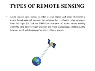 TYPES OF REMOTE SENSING
• Active sensors emit energy in order to scan objects and areas whereupon a
sensor then detects and measures the radiation that is reflected or backscattered
from the target. RADAR and LiDAR are examples of active remote sensing
where the time delay between emission and return is measured, establishing the
location, speed and direction of an object. (Sun is absent)
 