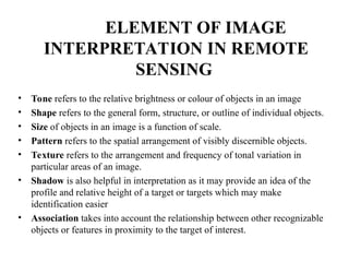 ELEMENT OF IMAGE
INTERPRETATION IN REMOTE
SENSING
• Tone refers to the relative brightness or colour of objects in an image
• Shape refers to the general form, structure, or outline of individual objects.
• Size of objects in an image is a function of scale.
• Pattern refers to the spatial arrangement of visibly discernible objects.
• Texture refers to the arrangement and frequency of tonal variation in
particular areas of an image.
• Shadow is also helpful in interpretation as it may provide an idea of the
profile and relative height of a target or targets which may make
identification easier
• Association takes into account the relationship between other recognizable
objects or features in proximity to the target of interest.
 