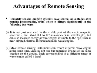 Advantages of Remote Sensing
• Remotely sensed imaging systems have several advantages over
camera photography, from which it differs significantly in the
following two ways:
(i) It is not just restricted to the visible part of the electromagnetic
spectrum (from about 0.4 to 0.7 micrometers in wavelength), but
can also measure energy at wavelengths invisible to the eye, such as
near-infrared, thermal infrared and radio wavelengths.
(ii) Most remote sensing instruments can record different wavelengths
at the same time, yielding not one but numerous images of the same
location on the ground, each corresponding to a different range of
wavelengths called a band.
 