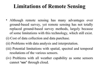 Limitations of Remote Sensing
• Although remote sensing has many advantages over
ground-based survey, yet remote sensing has not totally
replaced ground-based survey methods, largely because
of some limitations with this technology, which still exist.
(i) Cost of data collection and data purchase.
(ii) Problems with data analysis and interpretation.
(iii) Potential limitations with spatial, spectral and temporal
resolutions of the various sensors.
(iv) Problems with all weather capability as some sensors
cannot ‘see’ through cloud.
 