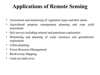 Applications of Remote Sensing
• Assessment and monitoring of vegetation types and their status.
• Agricultural property management planning and crop yield
assessment.
• Soil surveys including mineral and petroleum exploration.
• Monitoring and planning of water resources and groundwater
exploration.
• Urban planning.
• Forest Resource Management:
• Biodiversity Mapping
• Land use land cover
 