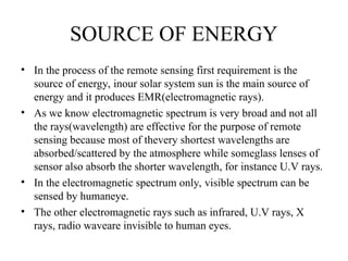 SOURCE OF ENERGY
• In the process of the remote sensing first requirement is the
source of energy, inour solar system sun is the main source of
energy and it produces EMR(electromagnetic rays).
• As we know electromagnetic spectrum is very broad and not all
the rays(wavelength) are effective for the purpose of remote
sensing because most of thevery shortest wavelengths are
absorbed/scattered by the atmosphere while someglass lenses of
sensor also absorb the shorter wavelength, for instance U.V rays.
• In the electromagnetic spectrum only, visible spectrum can be
sensed by humaneye.
• The other electromagnetic rays such as infrared, U.V rays, X
rays, radio waveare invisible to human eyes.
 