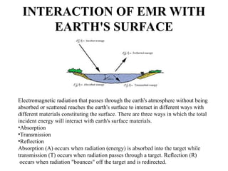 INTERACTION OF EMR WITH
EARTH'S SURFACE
Electromagnetic radiation that passes through the earth's atmosphere without being
absorbed or scattered reaches the earth's surface to interact in different ways with
different materials constituting the surface. There are three ways in which the total
incident energy will interact with earth's surface materials.
•Absorption
•Transmission
•Reflection
Absorption (A) occurs when radiation (energy) is absorbed into the target while
transmission (T) occurs when radiation passes through a target. Reflection (R)
occurs when radiation "bounces" off the target and is redirected.
 