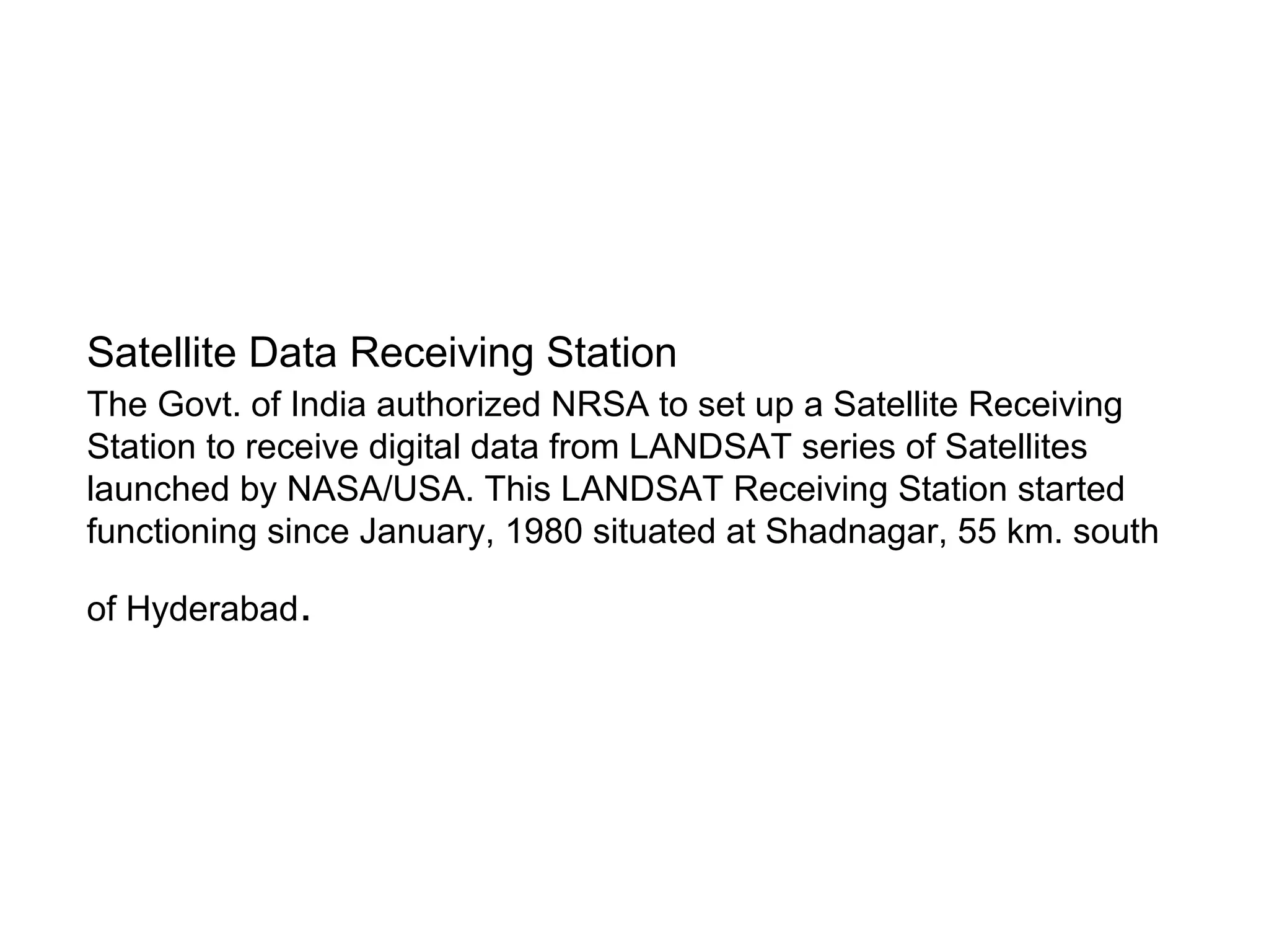 Satellite Data Receiving Station
The Govt. of India authorized NRSA to set up a Satellite Receiving
Station to receive digital data from LANDSAT series of Satellites
launched by NASA/USA. This LANDSAT Receiving Station started
functioning since January, 1980 situated at Shadnagar, 55 km. south

of Hyderabad.
 