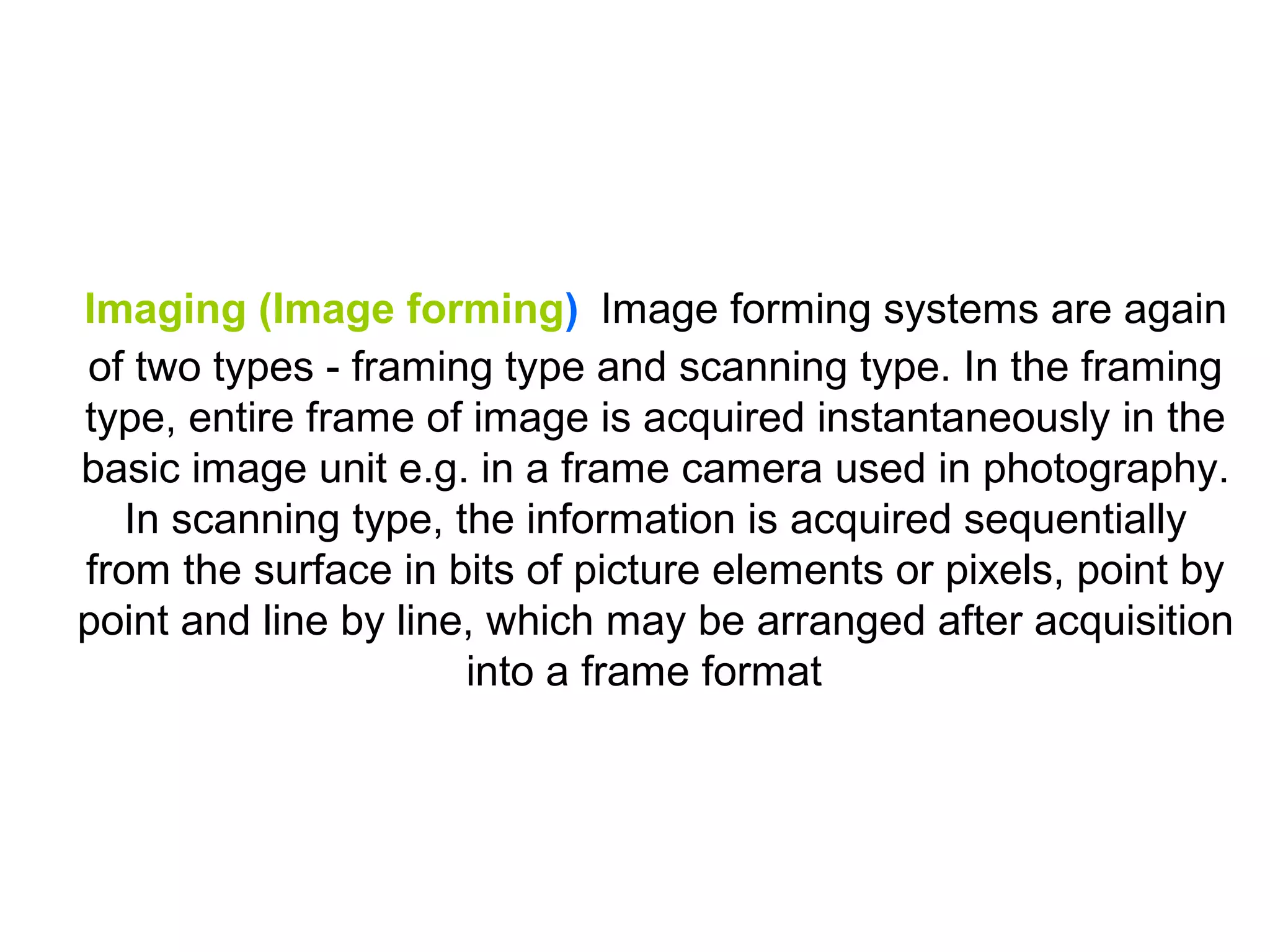 Imaging (Image forming) Image forming systems are again
of two types - framing type and scanning type. In the framing
type, entire frame of image is acquired instantaneously in the
basic image unit e.g. in a frame camera used in photography.
   In scanning type, the information is acquired sequentially
from the surface in bits of picture elements or pixels, point by
point and line by line, which may be arranged after acquisition
                      into a frame format
 