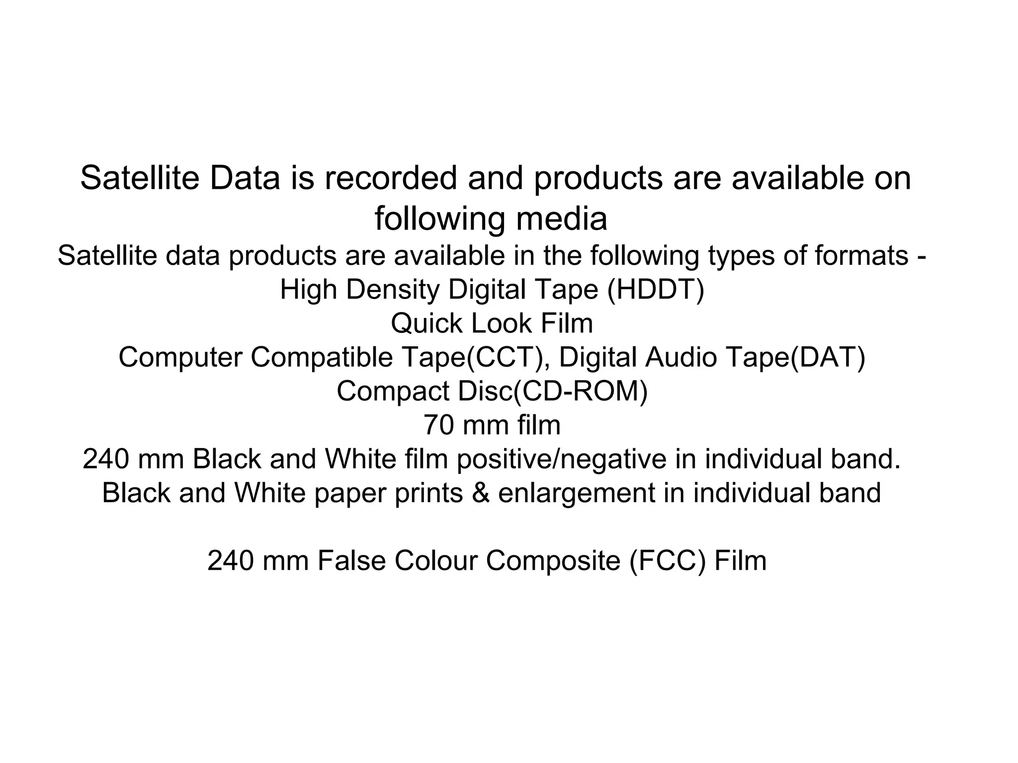 Satellite Data is recorded and products are available on
                      following media
Satellite data products are available in the following types of formats -
                   High Density Digital Tape (HDDT)
                            Quick Look Film
    Computer Compatible Tape(CCT), Digital Audio Tape(DAT)
                       Compact Disc(CD-ROM)
                              70 mm film
 240 mm Black and White film positive/negative in individual band.
   Black and White paper prints & enlargement in individual band

            240 mm False Colour Composite (FCC) Film
 