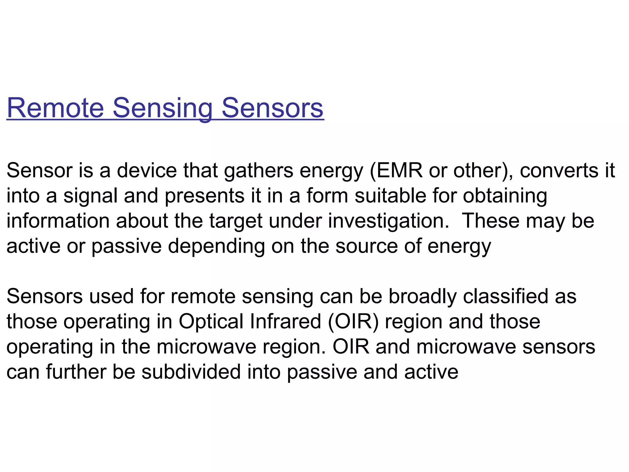 Remote Sensing Sensors

Sensor is a device that gathers energy (EMR or other), converts it
into a signal and presents it in a form suitable for obtaining
information about the target under investigation. These may be
active or passive depending on the source of energy

Sensors used for remote sensing can be broadly classified as
those operating in Optical Infrared (OIR) region and those
operating in the microwave region. OIR and microwave sensors
can further be subdivided into passive and active
 