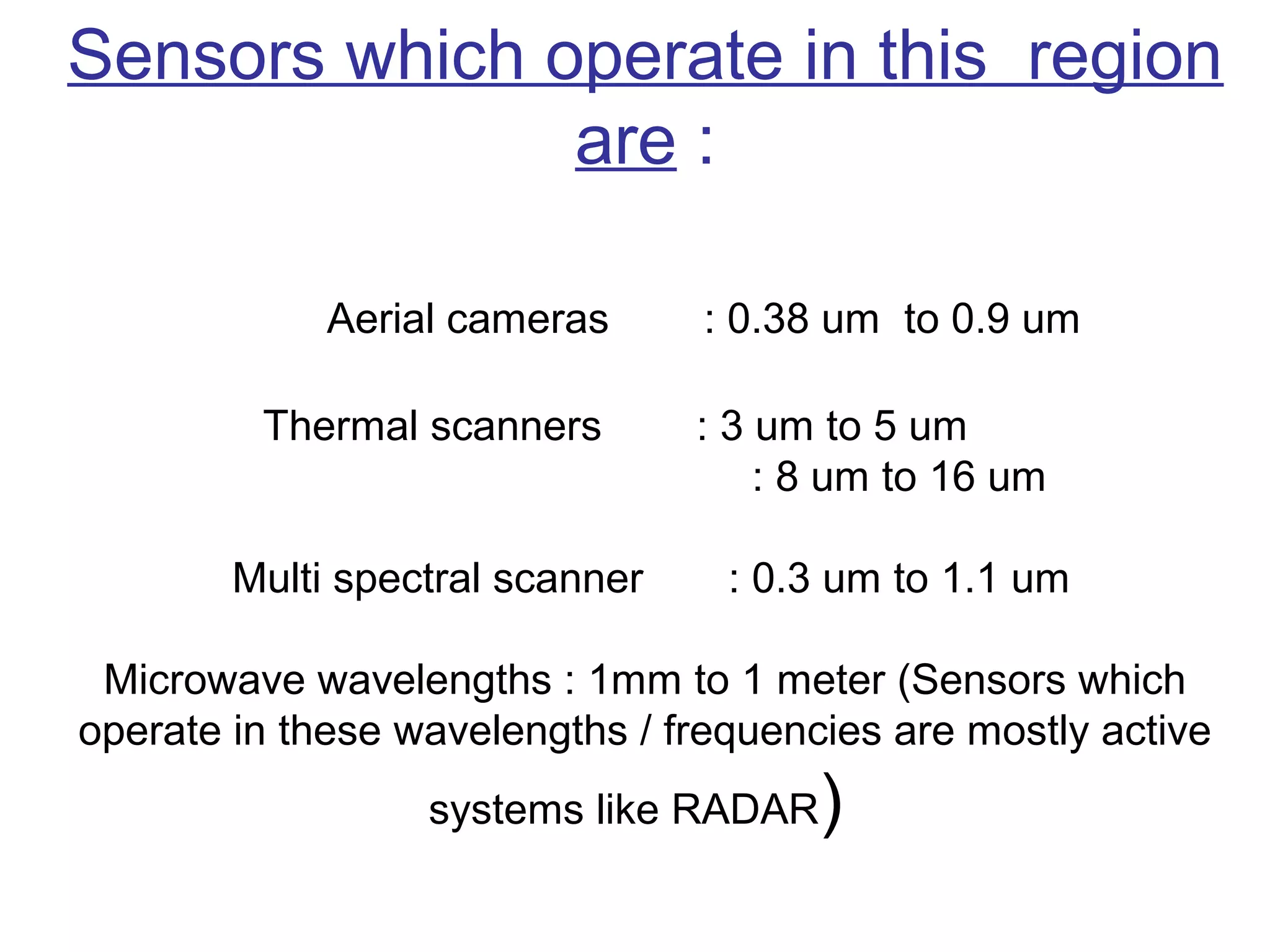 Sensors which operate in this region
               are :

             Aerial cameras      : 0.38 um to 0.9 um

         Thermal scanners        : 3 um to 5 um
                                     : 8 um to 16 um

        Multi spectral scanner    : 0.3 um to 1.1 um

 Microwave wavelengths : 1mm to 1 meter (Sensors which
operate in these wavelengths / frequencies are mostly active
                  systems like RADAR   )
 