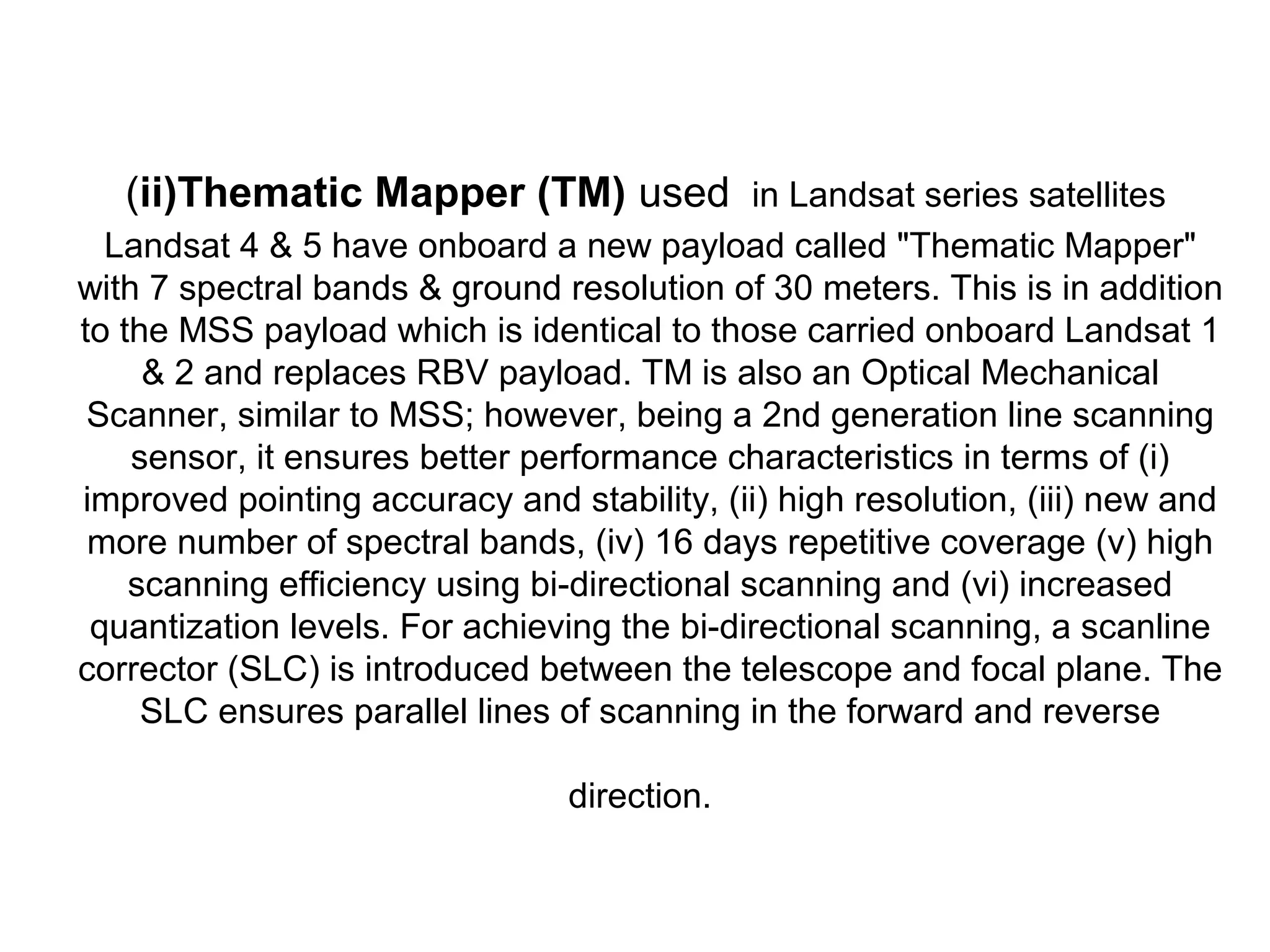 (ii)Thematic Mapper (TM) used in Landsat series satellites
  Landsat 4 & 5 have onboard a new payload called "Thematic Mapper"
with 7 spectral bands & ground resolution of 30 meters. This is in addition
to the MSS payload which is identical to those carried onboard Landsat 1
     & 2 and replaces RBV payload. TM is also an Optical Mechanical
 Scanner, similar to MSS; however, being a 2nd generation line scanning
    sensor, it ensures better performance characteristics in terms of (i)
improved pointing accuracy and stability, (ii) high resolution, (iii) new and
 more number of spectral bands, (iv) 16 days repetitive coverage (v) high
    scanning efficiency using bi-directional scanning and (vi) increased
 quantization levels. For achieving the bi-directional scanning, a scanline
corrector (SLC) is introduced between the telescope and focal plane. The
     SLC ensures parallel lines of scanning in the forward and reverse

                                direction.
 