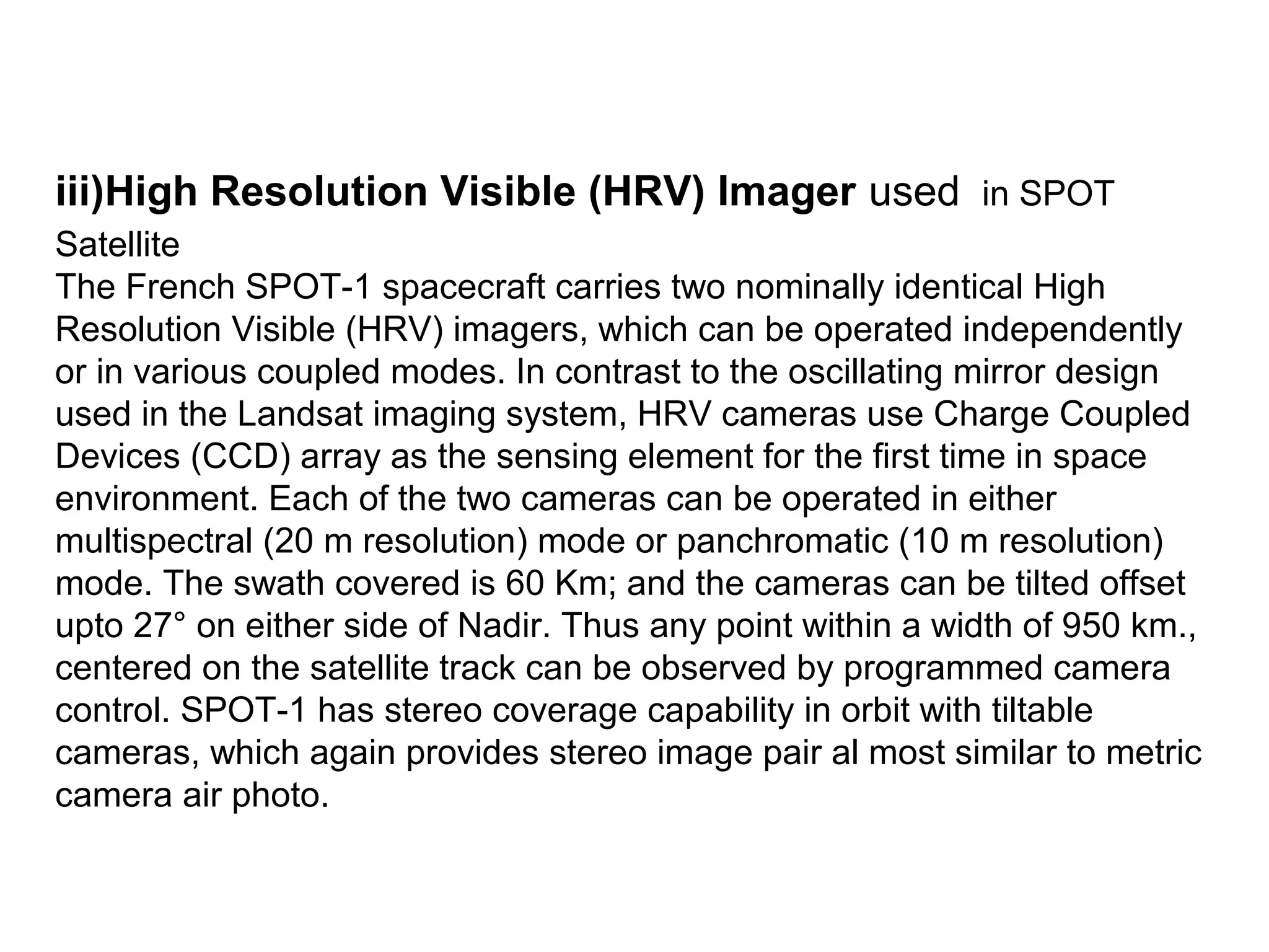 iii)High Resolution Visible (HRV) Imager used in SPOT
Satellite
The French SPOT-1 spacecraft carries two nominally identical High
Resolution Visible (HRV) imagers, which can be operated independently
or in various coupled modes. In contrast to the oscillating mirror design
used in the Landsat imaging system, HRV cameras use Charge Coupled
Devices (CCD) array as the sensing element for the first time in space
environment. Each of the two cameras can be operated in either
multispectral (20 m resolution) mode or panchromatic (10 m resolution)
mode. The swath covered is 60 Km; and the cameras can be tilted offset
upto 27° on either side of Nadir. Thus any point within a width of 950 km.,
centered on the satellite track can be observed by programmed camera
control. SPOT-1 has stereo coverage capability in orbit with tiltable
cameras, which again provides stereo image pair al most similar to metric
camera air photo.
 