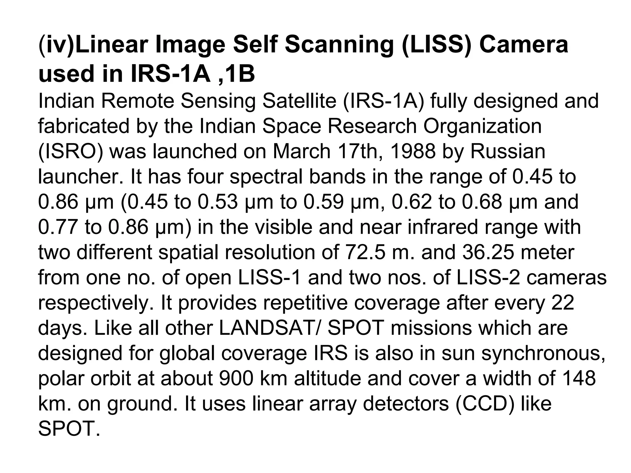(iv)Linear Image Self Scanning (LISS) Camera
used in IRS-1A ,1B
Indian Remote Sensing Satellite (IRS-1A) fully designed and
fabricated by the Indian Space Research Organization
(ISRO) was launched on March 17th, 1988 by Russian
launcher. It has four spectral bands in the range of 0.45 to
0.86 μm (0.45 to 0.53 μm to 0.59 μm, 0.62 to 0.68 μm and
0.77 to 0.86 μm) in the visible and near infrared range with
two different spatial resolution of 72.5 m. and 36.25 meter
from one no. of open LISS-1 and two nos. of LISS-2 cameras
respectively. It provides repetitive coverage after every 22
days. Like all other LANDSAT/ SPOT missions which are
designed for global coverage IRS is also in sun synchronous,
polar orbit at about 900 km altitude and cover a width of 148
km. on ground. It uses linear array detectors (CCD) like
SPOT.
 