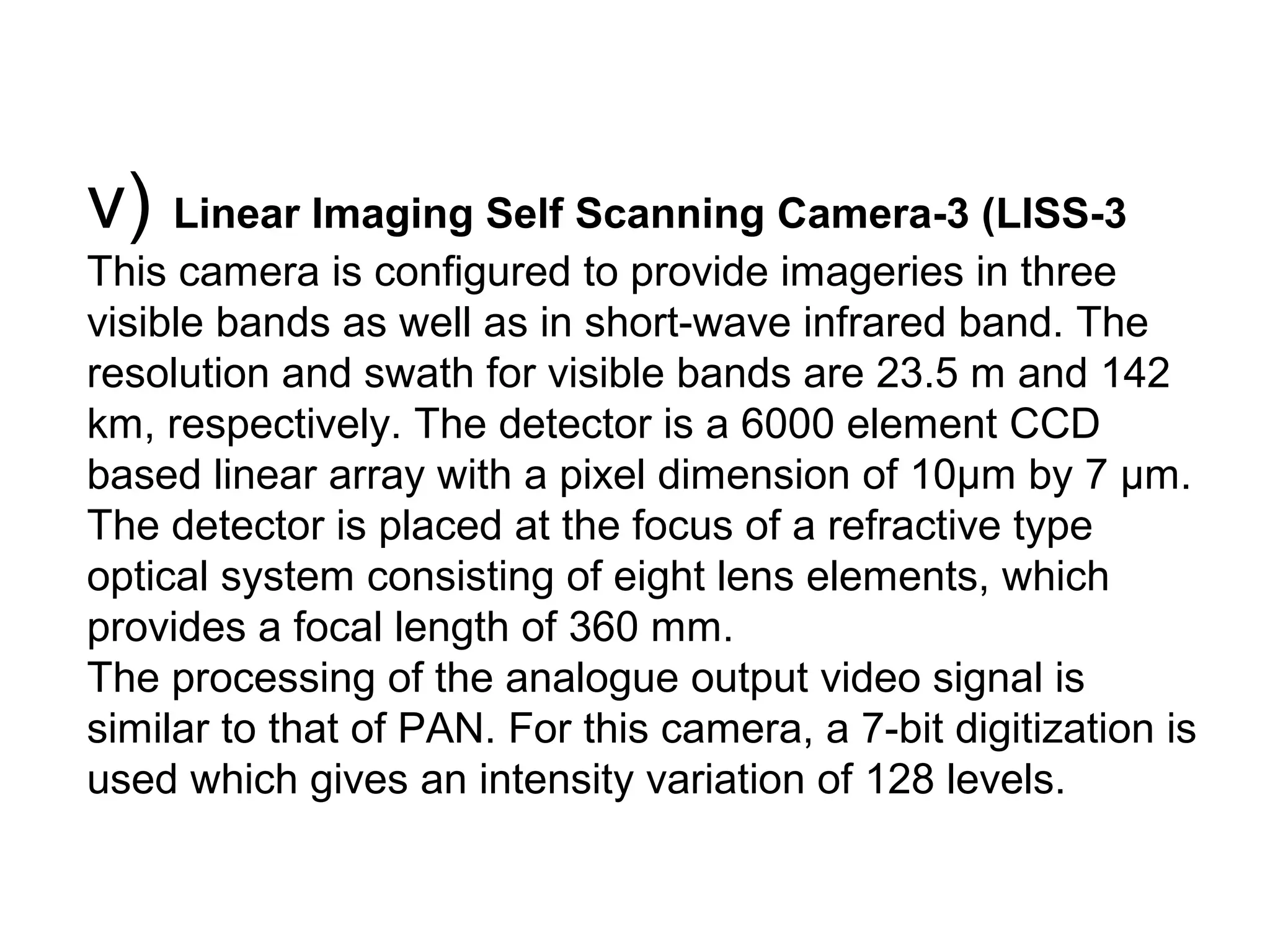 v) Linear Imaging Self Scanning Camera-3 (LISS-3
This camera is configured to provide imageries in three
visible bands as well as in short-wave infrared band. The
resolution and swath for visible bands are 23.5 m and 142
km, respectively. The detector is a 6000 element CCD
based linear array with a pixel dimension of 10μm by 7 μm.
The detector is placed at the focus of a refractive type
optical system consisting of eight lens elements, which
provides a focal length of 360 mm.
The processing of the analogue output video signal is
similar to that of PAN. For this camera, a 7-bit digitization is
used which gives an intensity variation of 128 levels.
 