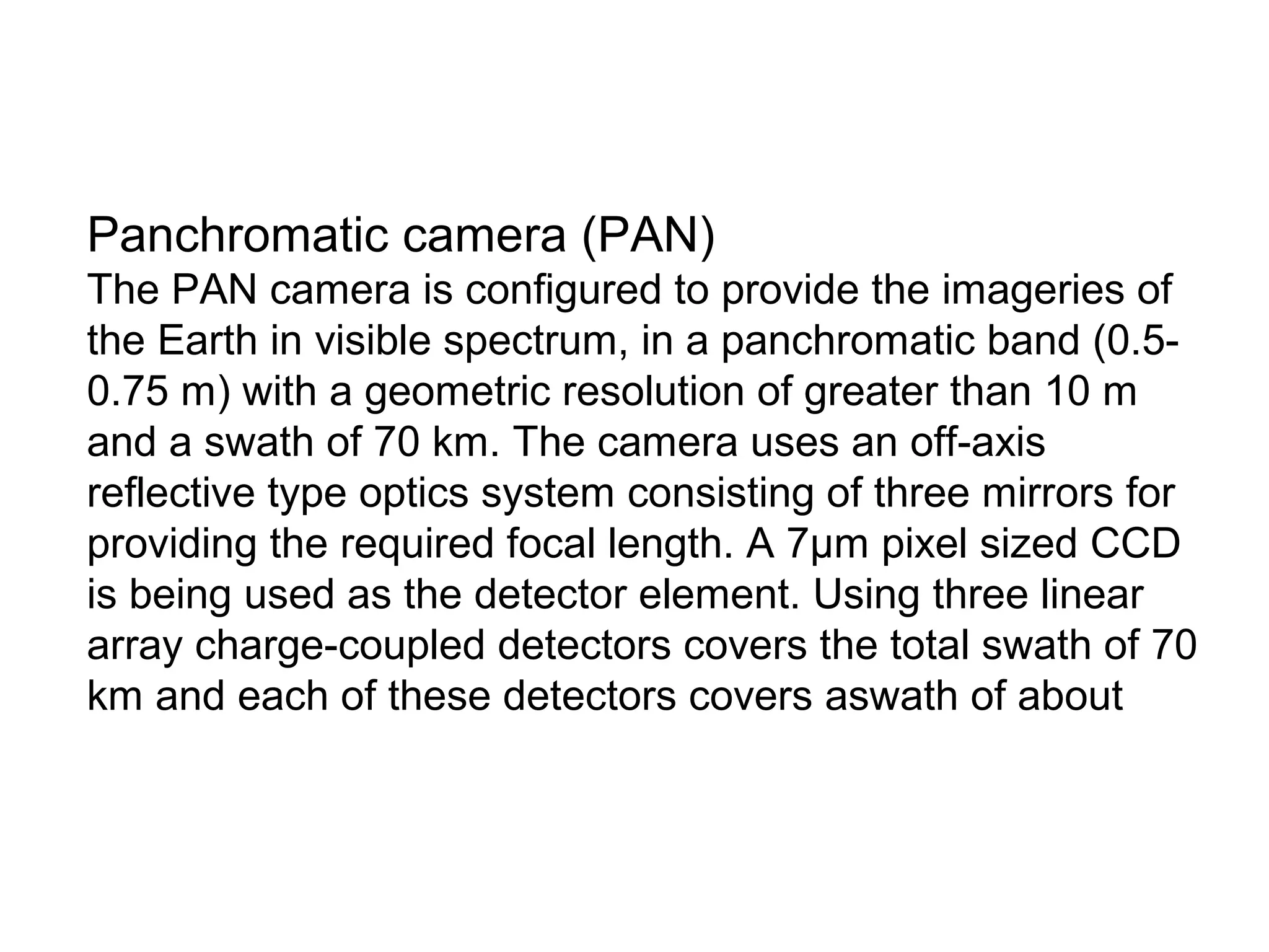 Panchromatic camera (PAN)
The PAN camera is configured to provide the imageries of
the Earth in visible spectrum, in a panchromatic band (0.5-
0.75 m) with a geometric resolution of greater than 10 m
and a swath of 70 km. The camera uses an off-axis
reflective type optics system consisting of three mirrors for
providing the required focal length. A 7μm pixel sized CCD
is being used as the detector element. Using three linear
array charge-coupled detectors covers the total swath of 70
km and each of these detectors covers aswath of about
 
