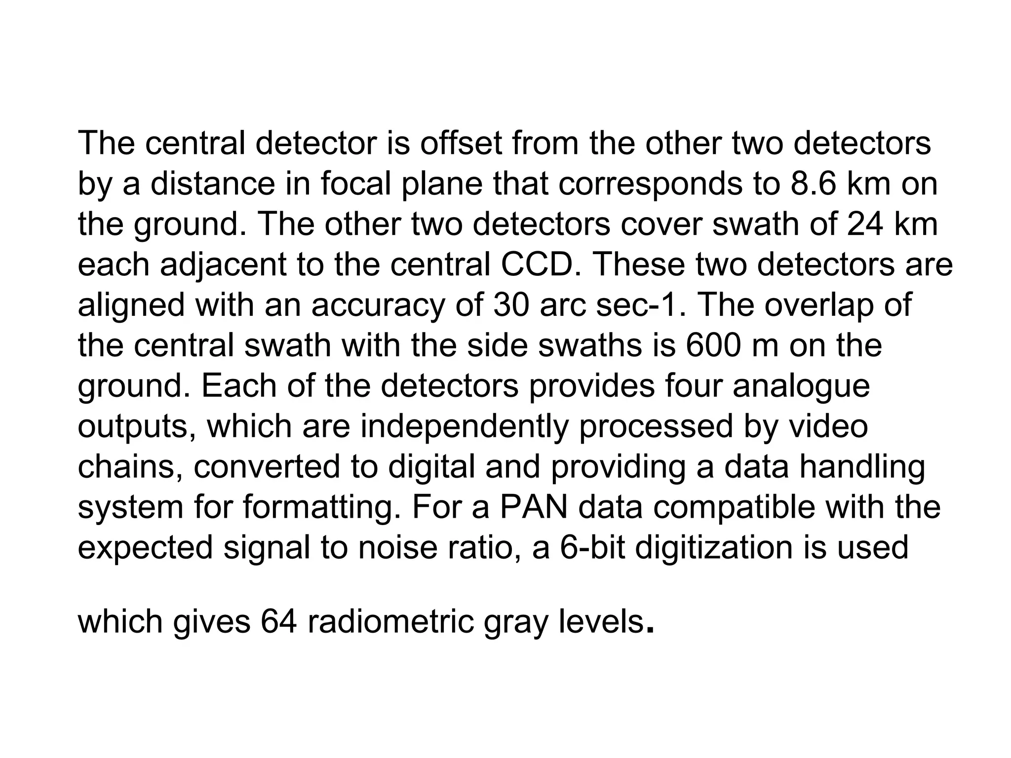The central detector is offset from the other two detectors
by a distance in focal plane that corresponds to 8.6 km on
the ground. The other two detectors cover swath of 24 km
each adjacent to the central CCD. These two detectors are
aligned with an accuracy of 30 arc sec-1. The overlap of
the central swath with the side swaths is 600 m on the
ground. Each of the detectors provides four analogue
outputs, which are independently processed by video
chains, converted to digital and providing a data handling
system for formatting. For a PAN data compatible with the
expected signal to noise ratio, a 6-bit digitization is used

which gives 64 radiometric gray levels.
 