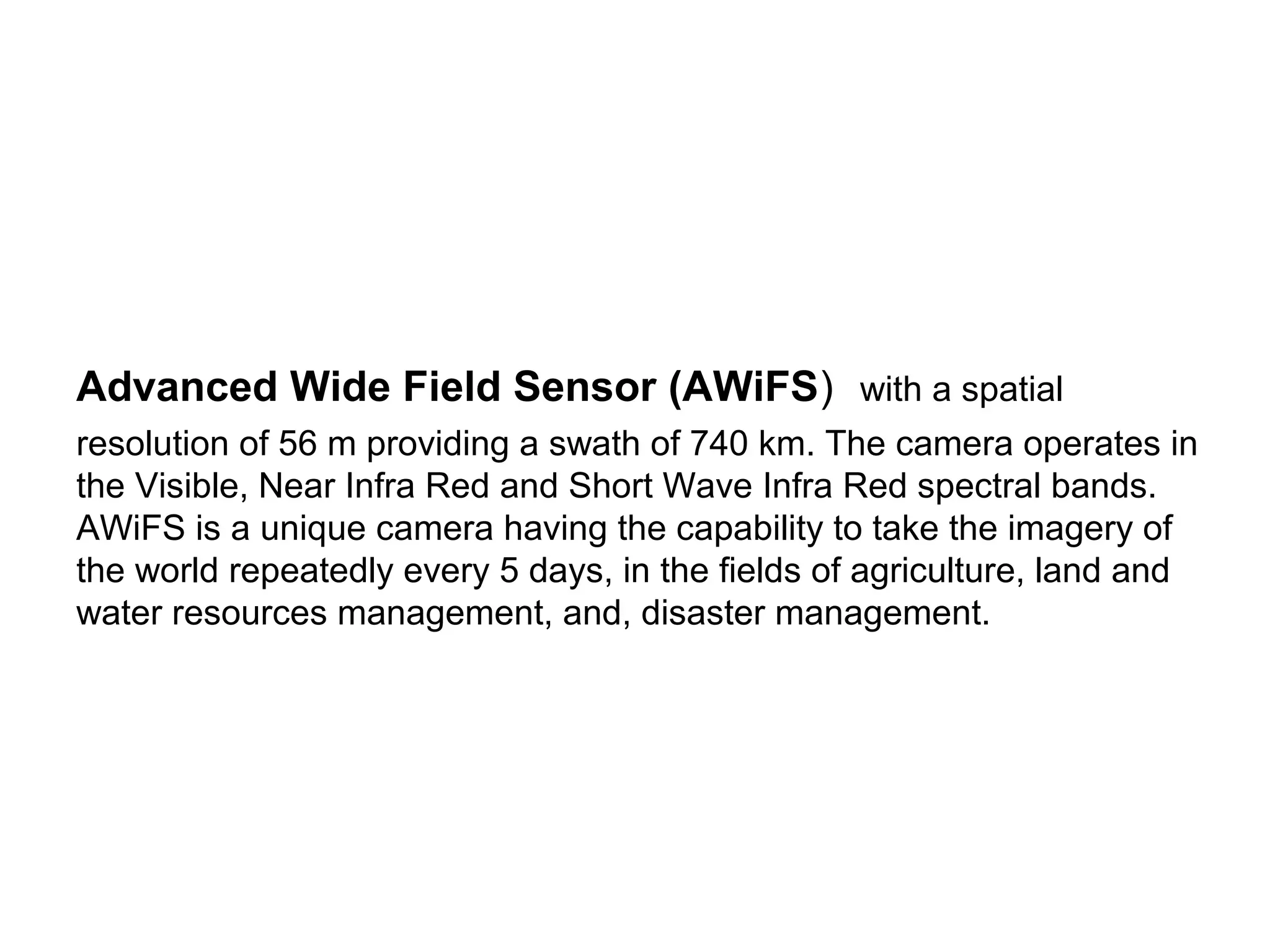 Advanced Wide Field Sensor (AWiFS) with a spatial
resolution of 56 m providing a swath of 740 km. The camera operates in
the Visible, Near Infra Red and Short Wave Infra Red spectral bands.
AWiFS is a unique camera having the capability to take the imagery of
the world repeatedly every 5 days, in the fields of agriculture, land and
water resources management, and, disaster management.
 