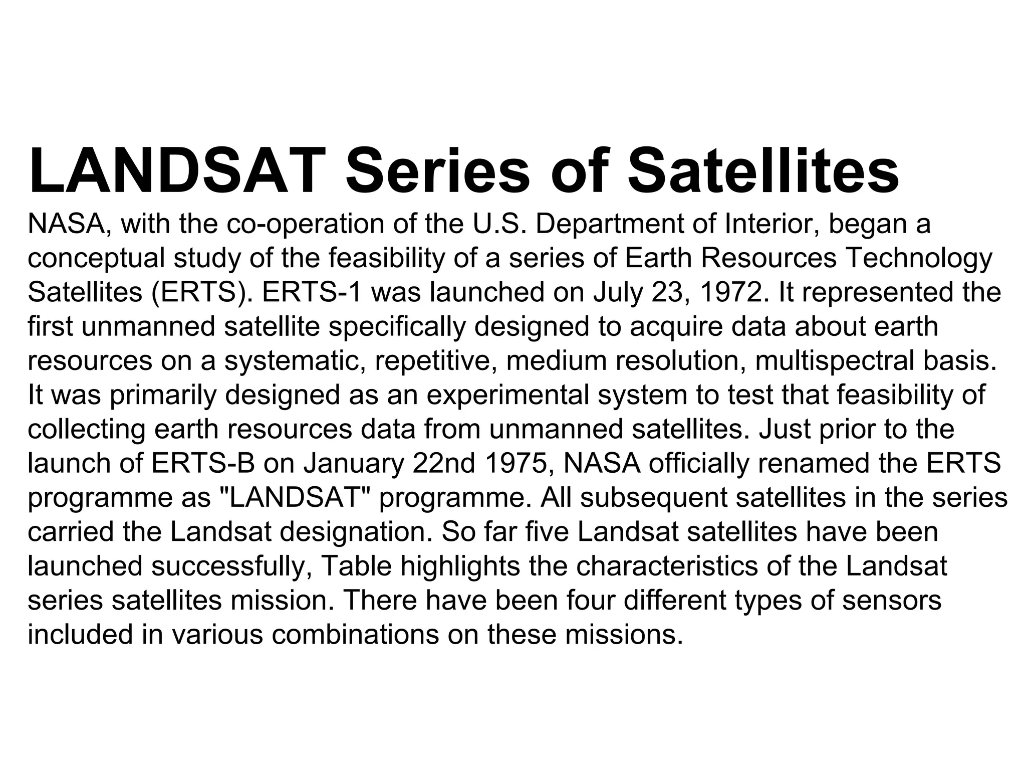 LANDSAT Series of Satellites
NASA, with the co-operation of the U.S. Department of Interior, began a
conceptual study of the feasibility of a series of Earth Resources Technology
Satellites (ERTS). ERTS-1 was launched on July 23, 1972. It represented the
first unmanned satellite specifically designed to acquire data about earth
resources on a systematic, repetitive, medium resolution, multispectral basis.
It was primarily designed as an experimental system to test that feasibility of
collecting earth resources data from unmanned satellites. Just prior to the
launch of ERTS-B on January 22nd 1975, NASA officially renamed the ERTS
programme as "LANDSAT" programme. All subsequent satellites in the series
carried the Landsat designation. So far five Landsat satellites have been
launched successfully, Table highlights the characteristics of the Landsat
series satellites mission. There have been four different types of sensors
included in various combinations on these missions.
 