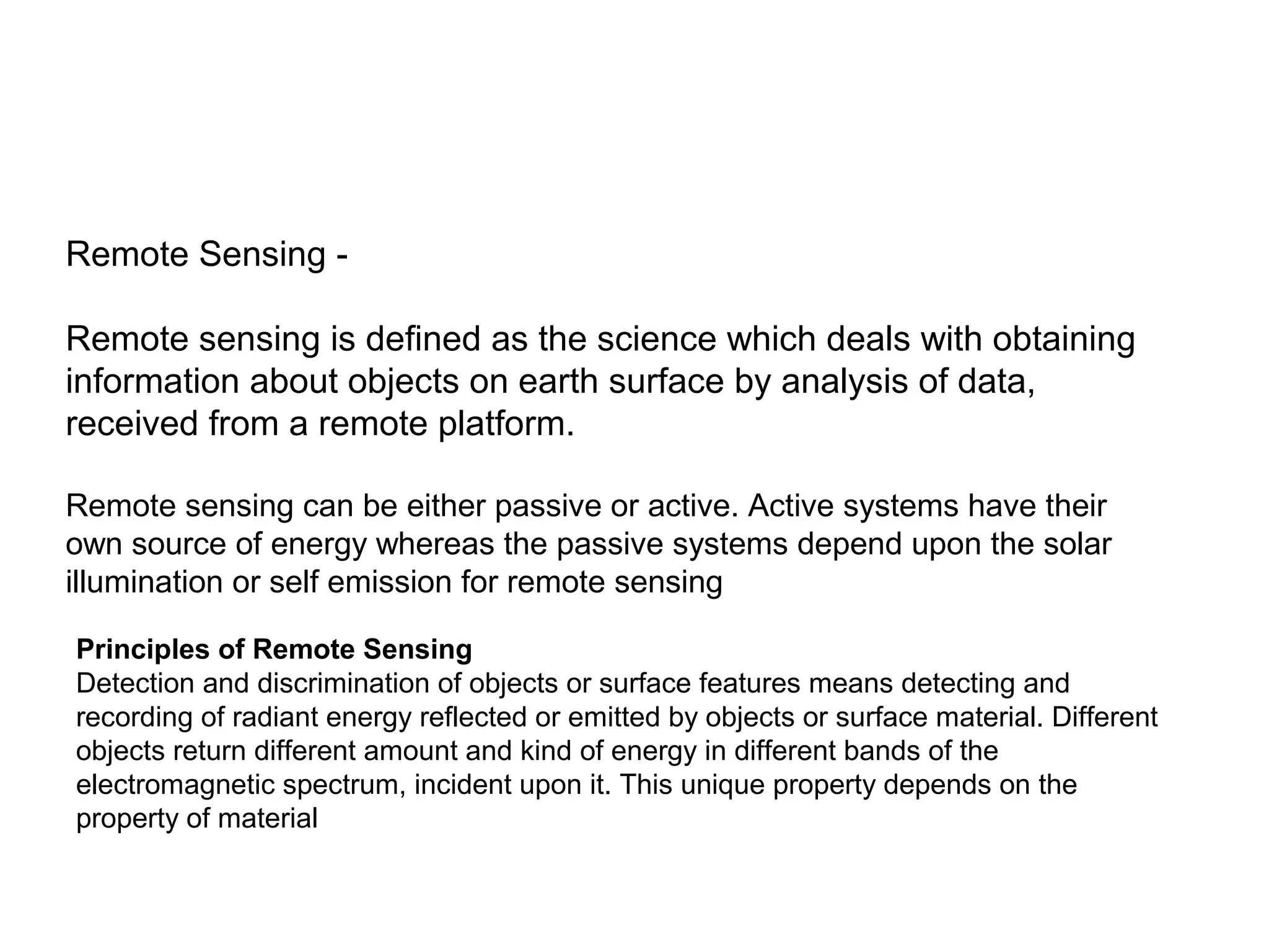 Remote Sensing -

Remote sensing is defined as the science which deals with obtaining
information about objects on earth surface by analysis of data,
received from a remote platform.

Remote sensing can be either passive or active. Active systems have their
own source of energy whereas the passive systems depend upon the solar
illumination or self emission for remote sensing

Principles of Remote Sensing
Detection and discrimination of objects or surface features means detecting and
recording of radiant energy reflected or emitted by objects or surface material. Different
objects return different amount and kind of energy in different bands of the
electromagnetic spectrum, incident upon it. This unique property depends on the
property of material
 