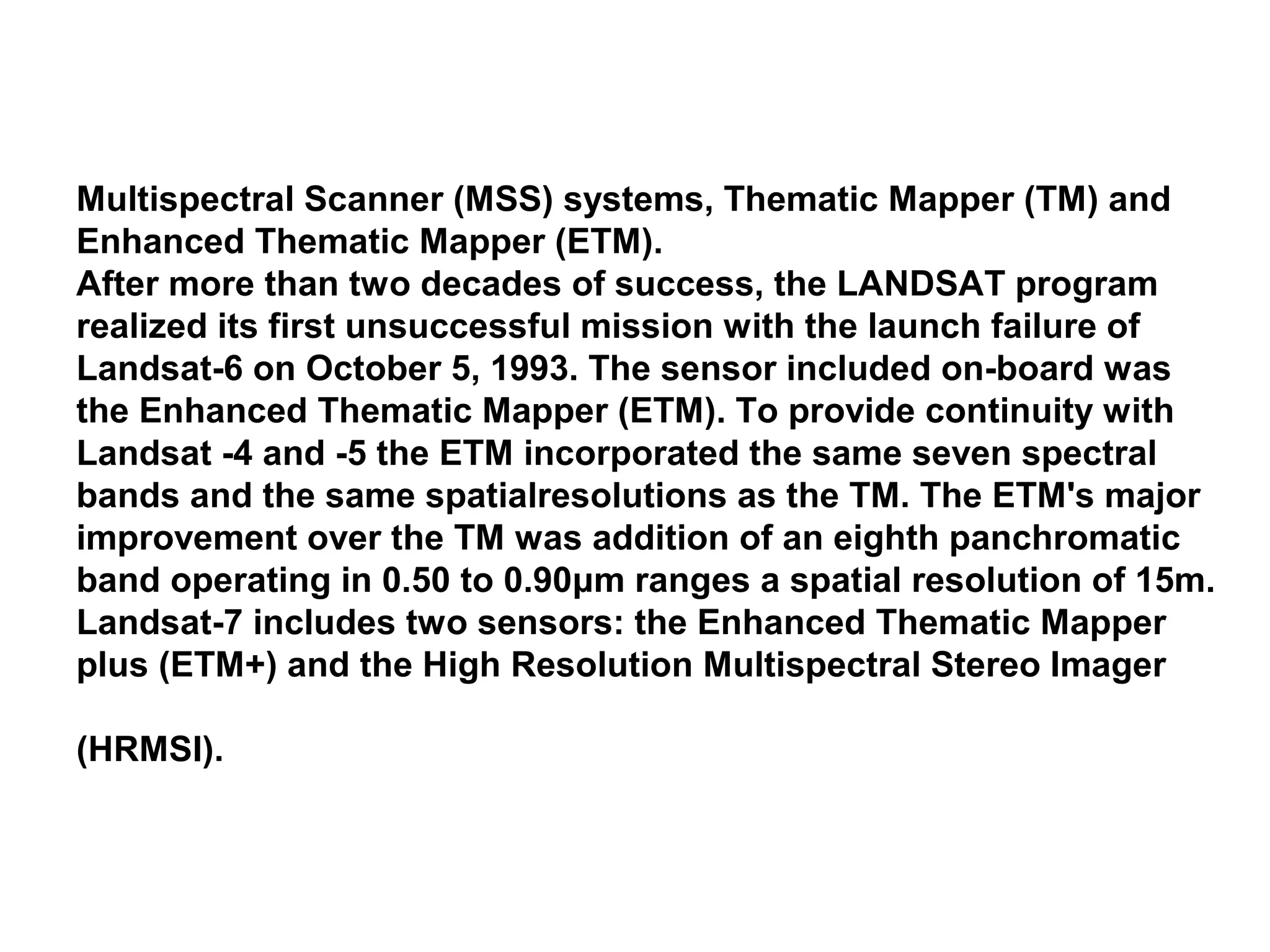 Multispectral Scanner (MSS) systems, Thematic Mapper (TM) and
Enhanced Thematic Mapper (ETM).
After more than two decades of success, the LANDSAT program
realized its first unsuccessful mission with the launch failure of
Landsat-6 on October 5, 1993. The sensor included on-board was
the Enhanced Thematic Mapper (ETM). To provide continuity with
Landsat -4 and -5 the ETM incorporated the same seven spectral
bands and the same spatialresolutions as the TM. The ETM's major
improvement over the TM was addition of an eighth panchromatic
band operating in 0.50 to 0.90μm ranges a spatial resolution of 15m.
Landsat-7 includes two sensors: the Enhanced Thematic Mapper
plus (ETM+) and the High Resolution Multispectral Stereo Imager

(HRMSI).
 