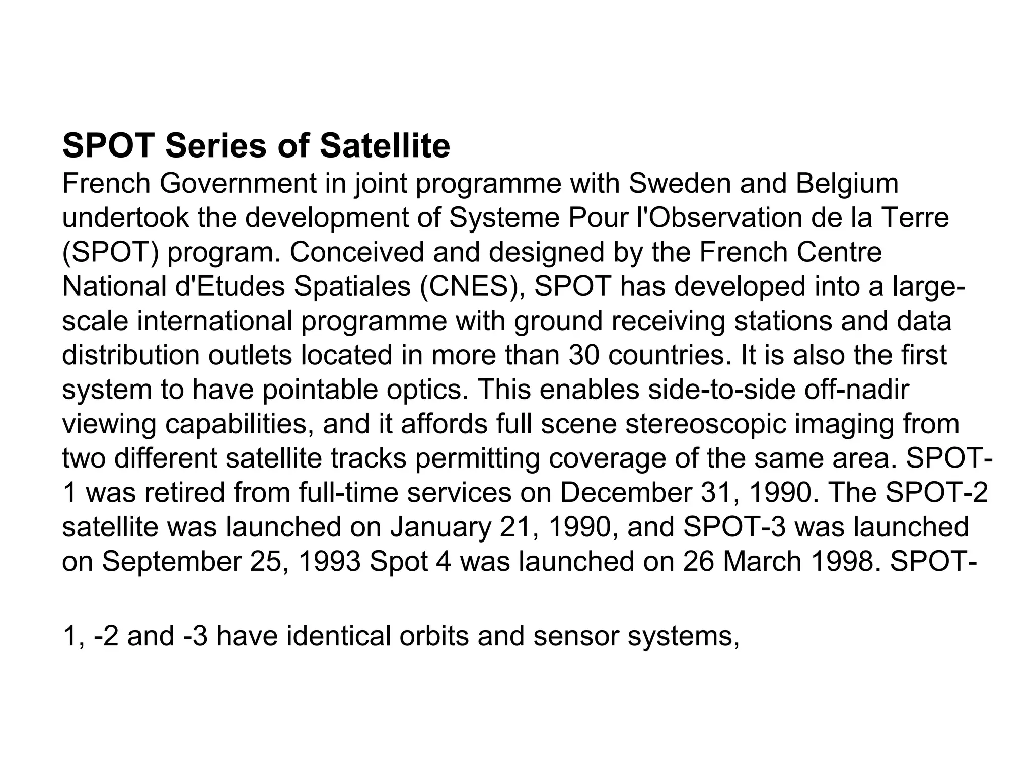 SPOT Series of Satellite
French Government in joint programme with Sweden and Belgium
undertook the development of Systeme Pour l'Observation de la Terre
(SPOT) program. Conceived and designed by the French Centre
National d'Etudes Spatiales (CNES), SPOT has developed into a large-
scale international programme with ground receiving stations and data
distribution outlets located in more than 30 countries. It is also the first
system to have pointable optics. This enables side-to-side off-nadir
viewing capabilities, and it affords full scene stereoscopic imaging from
two different satellite tracks permitting coverage of the same area. SPOT-
1 was retired from full-time services on December 31, 1990. The SPOT-2
satellite was launched on January 21, 1990, and SPOT-3 was launched
on September 25, 1993 Spot 4 was launched on 26 March 1998. SPOT-

1, -2 and -3 have identical orbits and sensor systems,
 