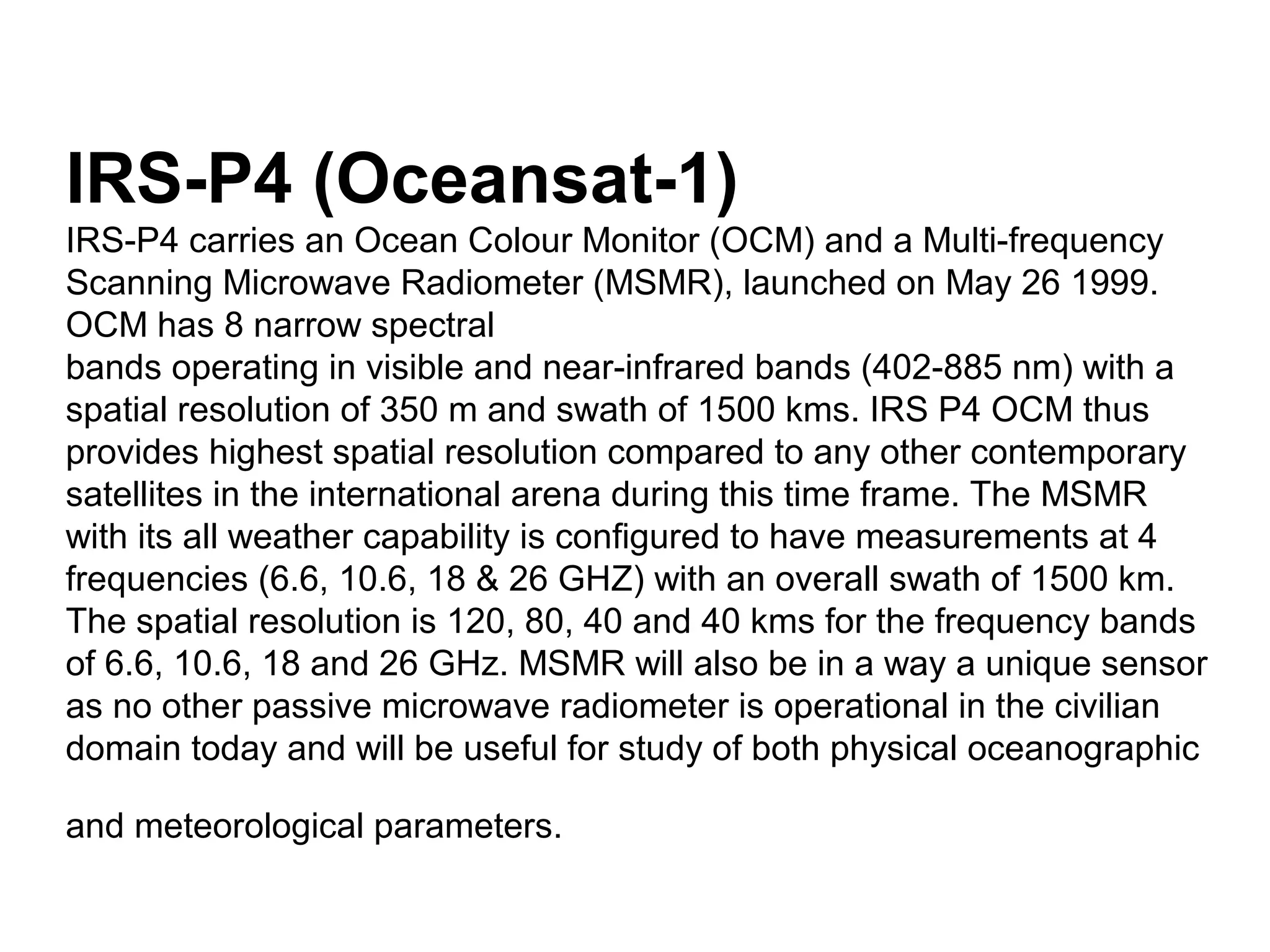 IRS-P4 (Oceansat-1)
IRS-P4 carries an Ocean Colour Monitor (OCM) and a Multi-frequency
Scanning Microwave Radiometer (MSMR), launched on May 26 1999.
OCM has 8 narrow spectral
bands operating in visible and near-infrared bands (402-885 nm) with a
spatial resolution of 350 m and swath of 1500 kms. IRS P4 OCM thus
provides highest spatial resolution compared to any other contemporary
satellites in the international arena during this time frame. The MSMR
with its all weather capability is configured to have measurements at 4
frequencies (6.6, 10.6, 18 & 26 GHZ) with an overall swath of 1500 km.
The spatial resolution is 120, 80, 40 and 40 kms for the frequency bands
of 6.6, 10.6, 18 and 26 GHz. MSMR will also be in a way a unique sensor
as no other passive microwave radiometer is operational in the civilian
domain today and will be useful for study of both physical oceanographic

and meteorological parameters.
 