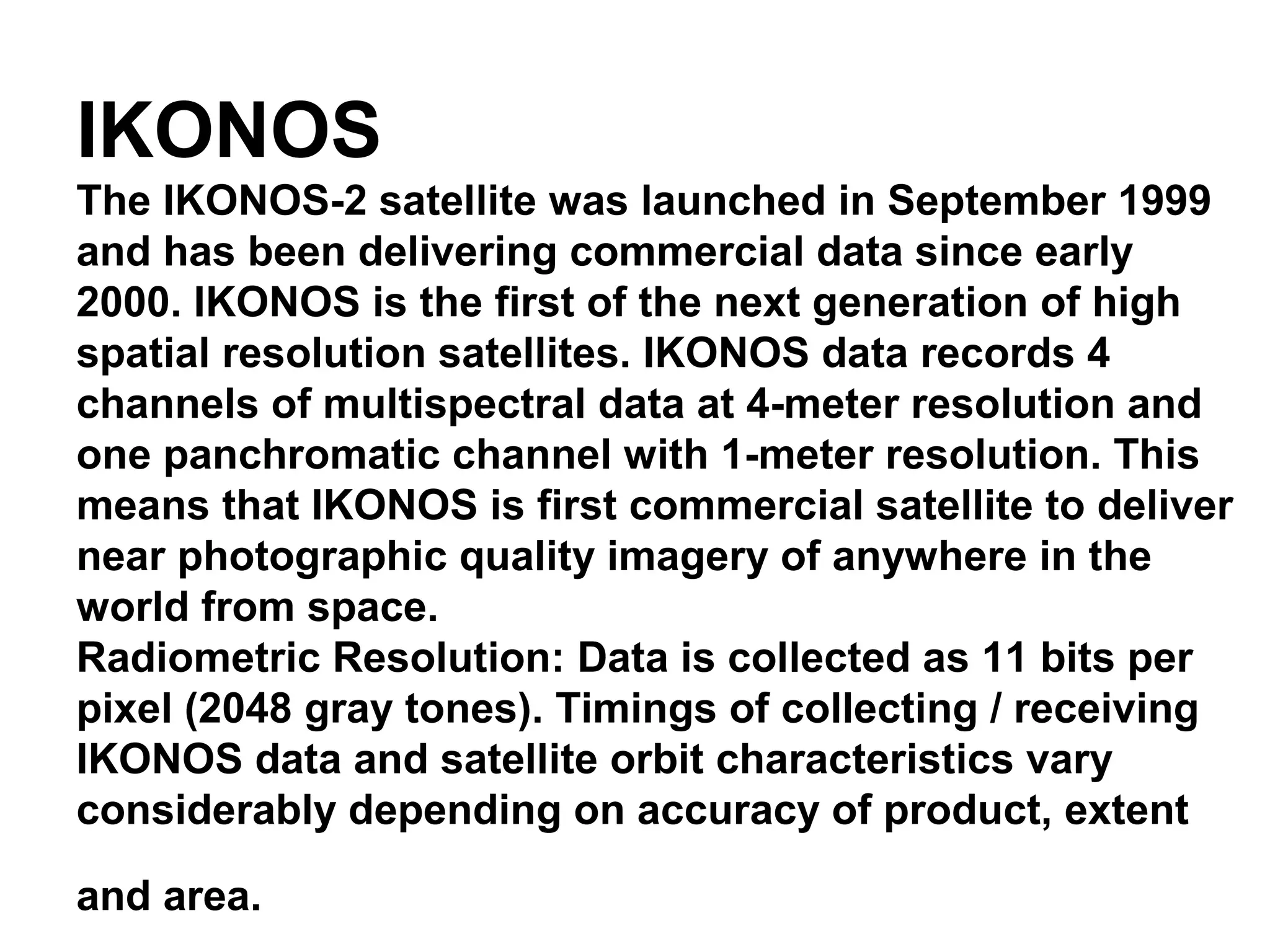 IKONOS
The IKONOS-2 satellite was launched in September 1999
and has been delivering commercial data since early
2000. IKONOS is the first of the next generation of high
spatial resolution satellites. IKONOS data records 4
channels of multispectral data at 4-meter resolution and
one panchromatic channel with 1-meter resolution. This
means that IKONOS is first commercial satellite to deliver
near photographic quality imagery of anywhere in the
world from space.
Radiometric Resolution: Data is collected as 11 bits per
pixel (2048 gray tones). Timings of collecting / receiving
IKONOS data and satellite orbit characteristics vary
considerably depending on accuracy of product, extent

and area.
 