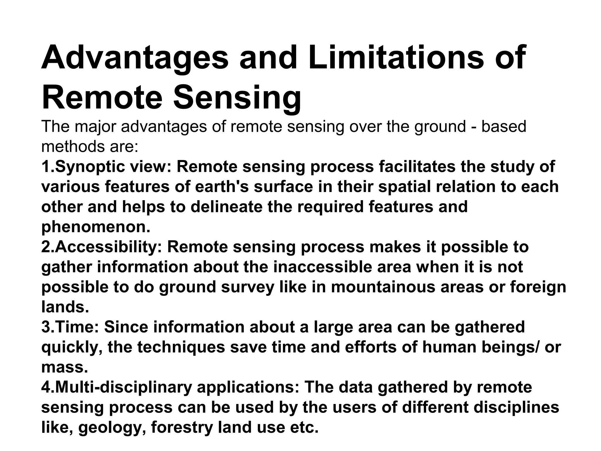 Advantages and Limitations of
Remote Sensing
The major advantages of remote sensing over the ground - based
methods are:
1.Synoptic view: Remote sensing process facilitates the study of
various features of earth's surface in their spatial relation to each
other and helps to delineate the required features and
phenomenon.
2.Accessibility: Remote sensing process makes it possible to
gather information about the inaccessible area when it is not
possible to do ground survey like in mountainous areas or foreign
lands.
3.Time: Since information about a large area can be gathered
quickly, the techniques save time and efforts of human beings/ or
mass.
4.Multi-disciplinary applications: The data gathered by remote
sensing process can be used by the users of different disciplines
like, geology, forestry land use etc.
 