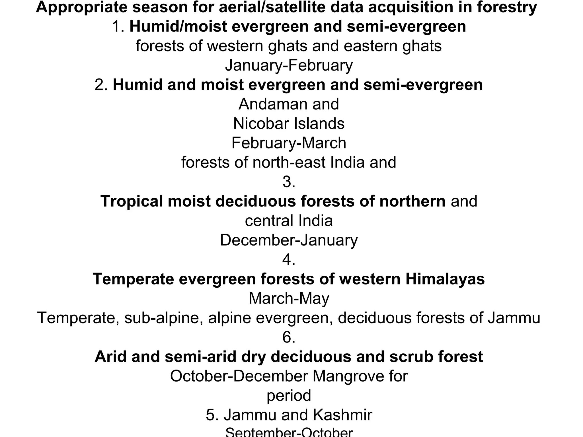 Appropriate season for aerial/satellite data acquisition in forestry
         1. Humid/moist evergreen and semi-evergreen
             forests of western ghats and eastern ghats
                           January-February
      2. Humid and moist evergreen and semi-evergreen
                             Andaman and
                            Nicobar Islands
                            February-March
                    forests of north-east India and
                                   3.
       Tropical moist deciduous forests of northern and
                              central India
                          December-January
                                   4.
      Temperate evergreen forests of western Himalayas
                              March-May
Temperate, sub-alpine, alpine evergreen, deciduous forests of Jammu
                                   6.
      Arid and semi-arid dry deciduous and scrub forest
                  October-December Mangrove for
                                 period
                        5. Jammu and Kashmir
 