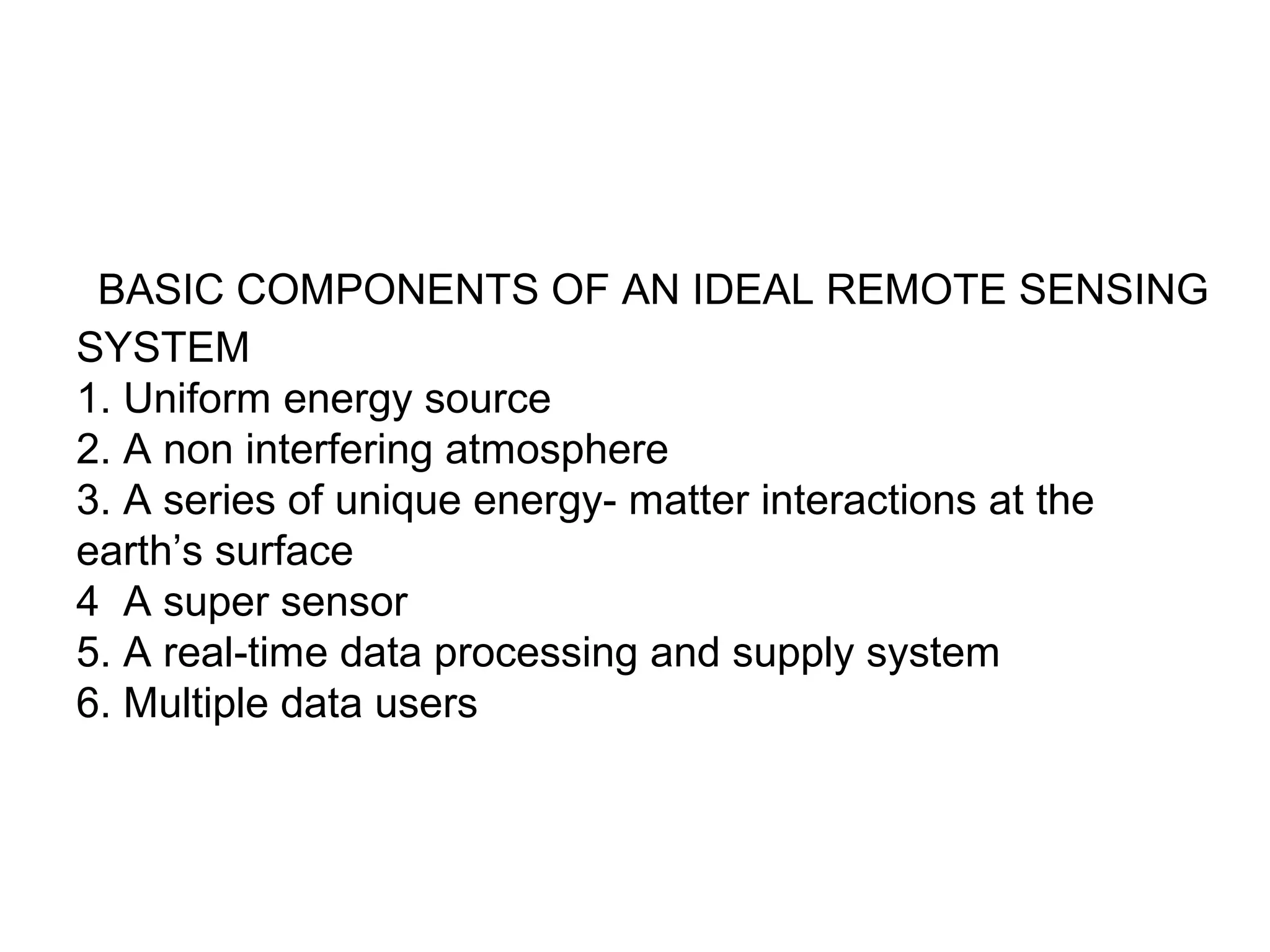 BASIC COMPONENTS OF AN IDEAL REMOTE SENSING
SYSTEM
1. Uniform energy source
2. A non interfering atmosphere
3. A series of unique energy- matter interactions at the
earth’s surface
4 A super sensor
5. A real-time data processing and supply system
6. Multiple data users
 