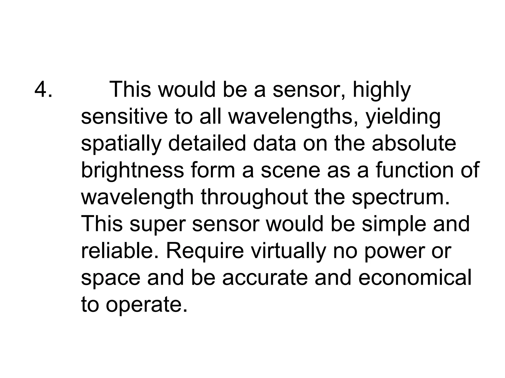 4.       This would be a sensor, highly
     sensitive to all wavelengths, yielding
     spatially detailed data on the absolute
     brightness form a scene as a function of
     wavelength throughout the spectrum.
     This super sensor would be simple and
     reliable. Require virtually no power or
     space and be accurate and economical
     to operate.
 