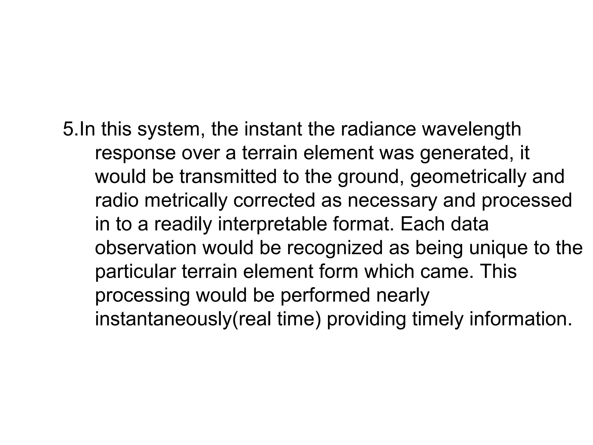 5.In this system, the instant the radiance wavelength
    response over a terrain element was generated, it
    would be transmitted to the ground, geometrically and
    radio metrically corrected as necessary and processed
    in to a readily interpretable format. Each data
    observation would be recognized as being unique to the
    particular terrain element form which came. This
    processing would be performed nearly
    instantaneously(real time) providing timely information.
 
