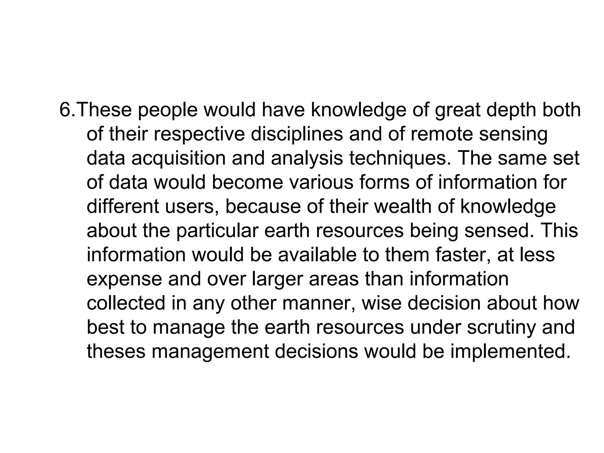 6.These people would have knowledge of great depth both
   of their respective disciplines and of remote sensing
   data acquisition and analysis techniques. The same set
   of data would become various forms of information for
   different users, because of their wealth of knowledge
   about the particular earth resources being sensed. This
   information would be available to them faster, at less
   expense and over larger areas than information
   collected in any other manner, wise decision about how
   best to manage the earth resources under scrutiny and
   theses management decisions would be implemented.
 
