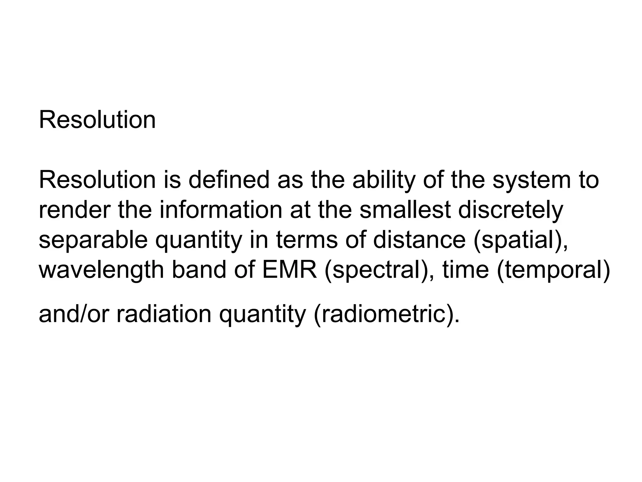 Resolution

Resolution is defined as the ability of the system to
render the information at the smallest discretely
separable quantity in terms of distance (spatial),
wavelength band of EMR (spectral), time (temporal)
and/or radiation quantity (radiometric).
 