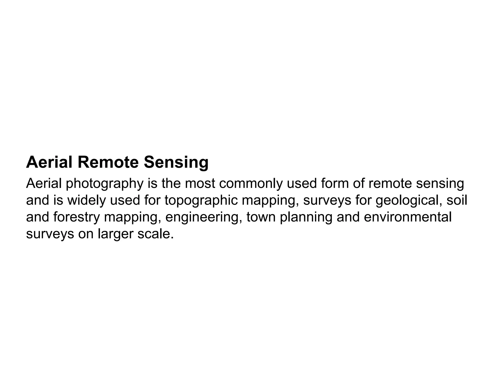Aerial Remote Sensing
Aerial photography is the most commonly used form of remote sensing
and is widely used for topographic mapping, surveys for geological, soil
and forestry mapping, engineering, town planning and environmental
surveys on larger scale.
 