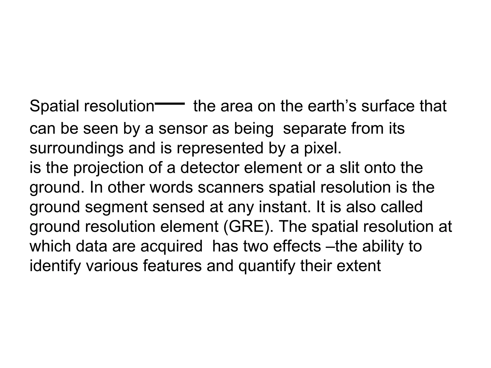 —
Spatial resolution      the area on the earth’s surface that
can be seen by a sensor as being separate from its
surroundings and is represented by a pixel.
is the projection of a detector element or a slit onto the
ground. In other words scanners spatial resolution is the
ground segment sensed at any instant. It is also called
ground resolution element (GRE). The spatial resolution at
which data are acquired has two effects –the ability to
identify various features and quantify their extent
 