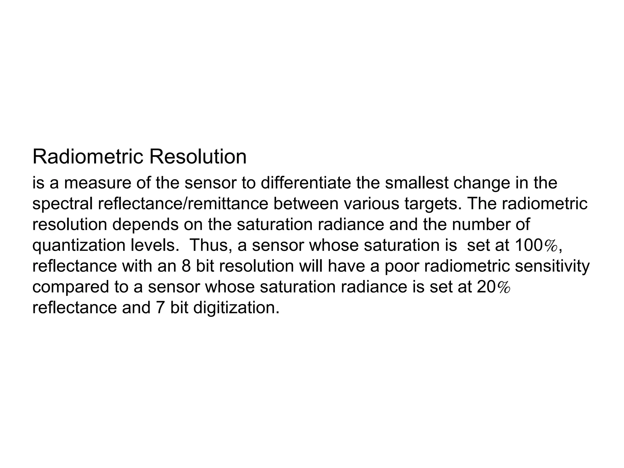 Radiometric Resolution
is a measure of the sensor to differentiate the smallest change in the
spectral reflectance/remittance between various targets. The radiometric
resolution depends on the saturation radiance and the number of
quantization levels. Thus, a sensor whose saturation is set at 100%,
reflectance with an 8 bit resolution will have a poor radiometric sensitivity
compared to a sensor whose saturation radiance is set at 20%
reflectance and 7 bit digitization.
 