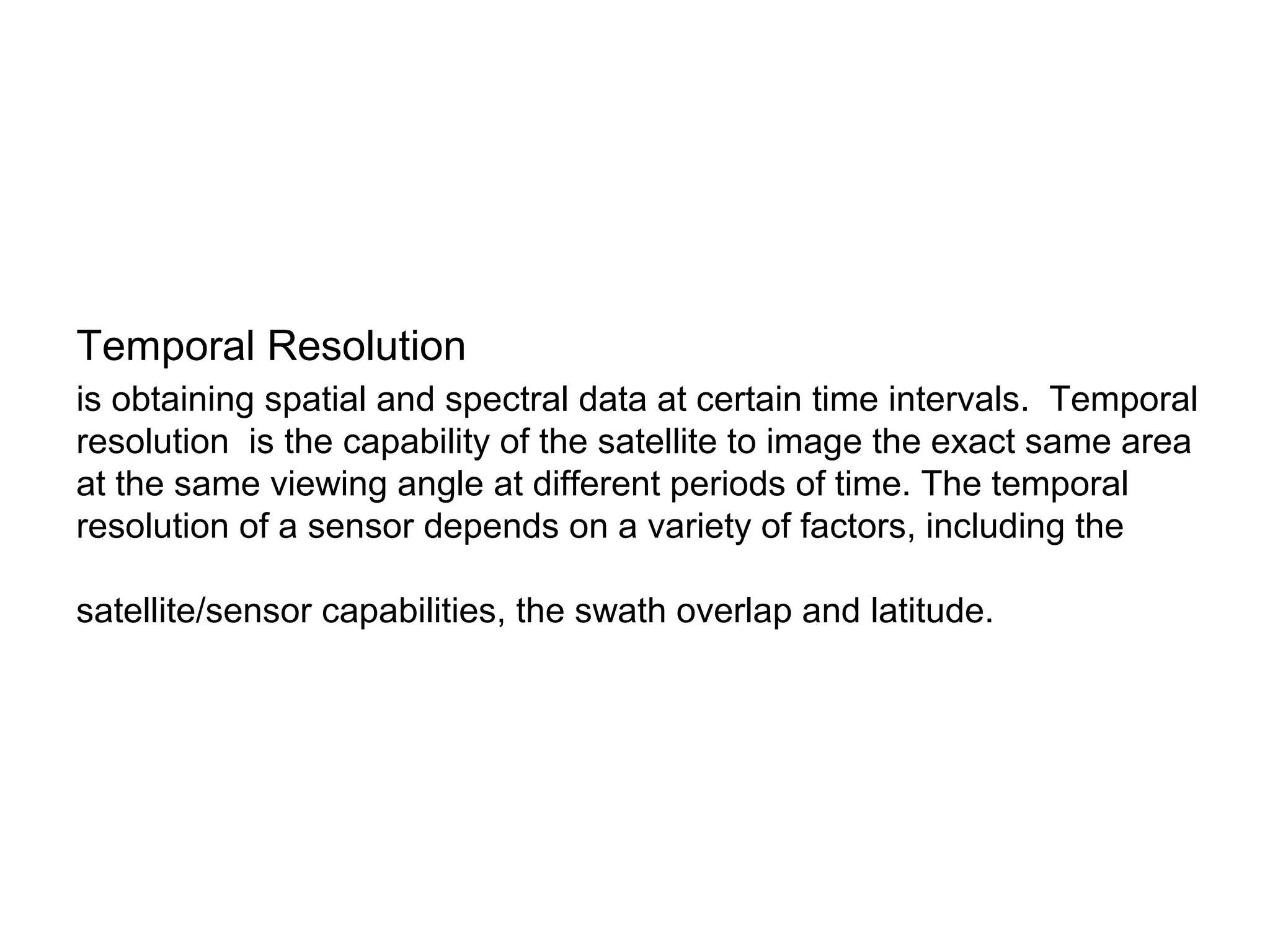 Temporal Resolution
is obtaining spatial and spectral data at certain time intervals. Temporal
resolution is the capability of the satellite to image the exact same area
at the same viewing angle at different periods of time. The temporal
resolution of a sensor depends on a variety of factors, including the

satellite/sensor capabilities, the swath overlap and latitude.
 