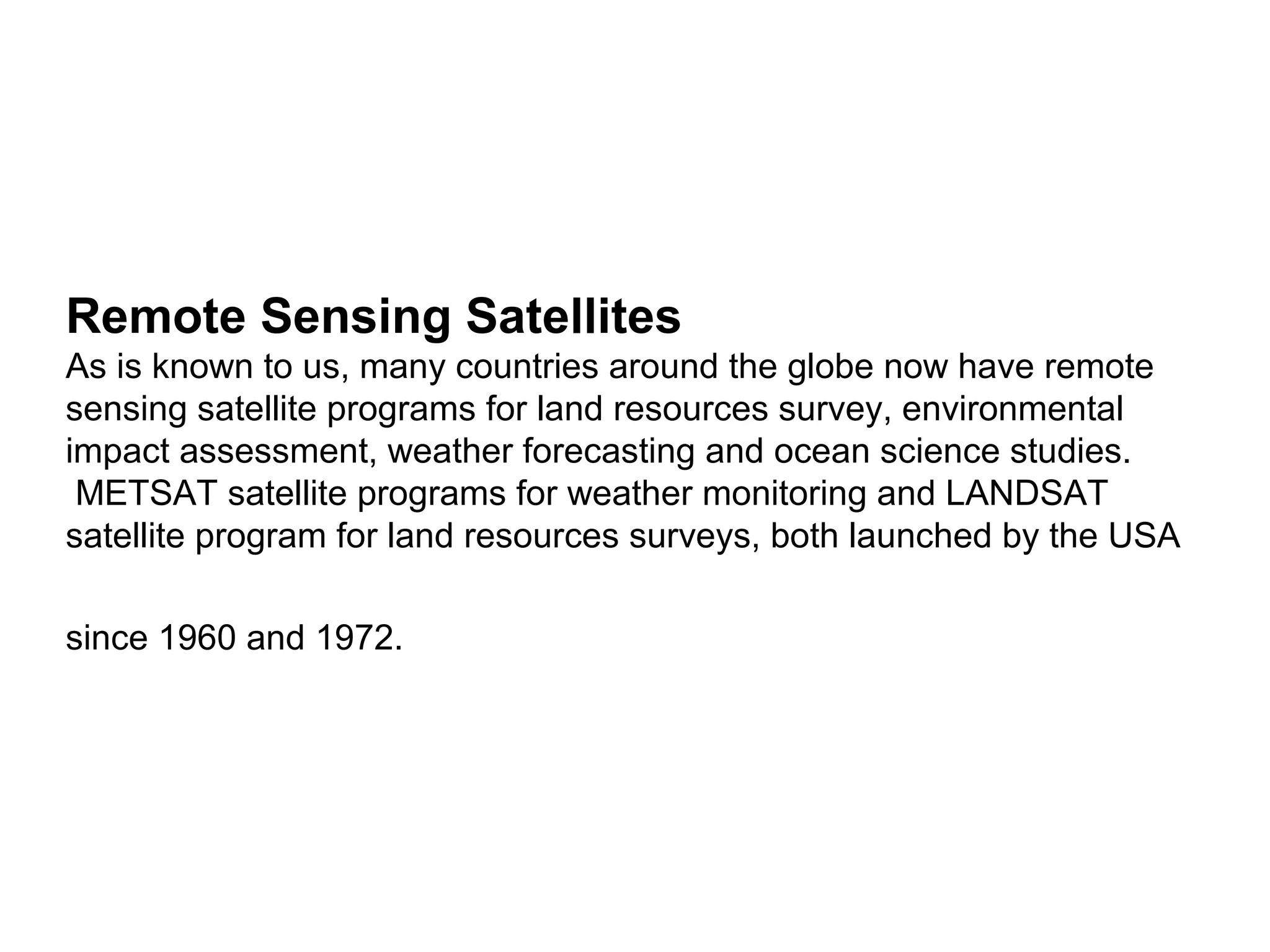 Remote Sensing Satellites
As is known to us, many countries around the globe now have remote
sensing satellite programs for land resources survey, environmental
impact assessment, weather forecasting and ocean science studies.
 METSAT satellite programs for weather monitoring and LANDSAT
satellite program for land resources surveys, both launched by the USA

since 1960 and 1972.
 