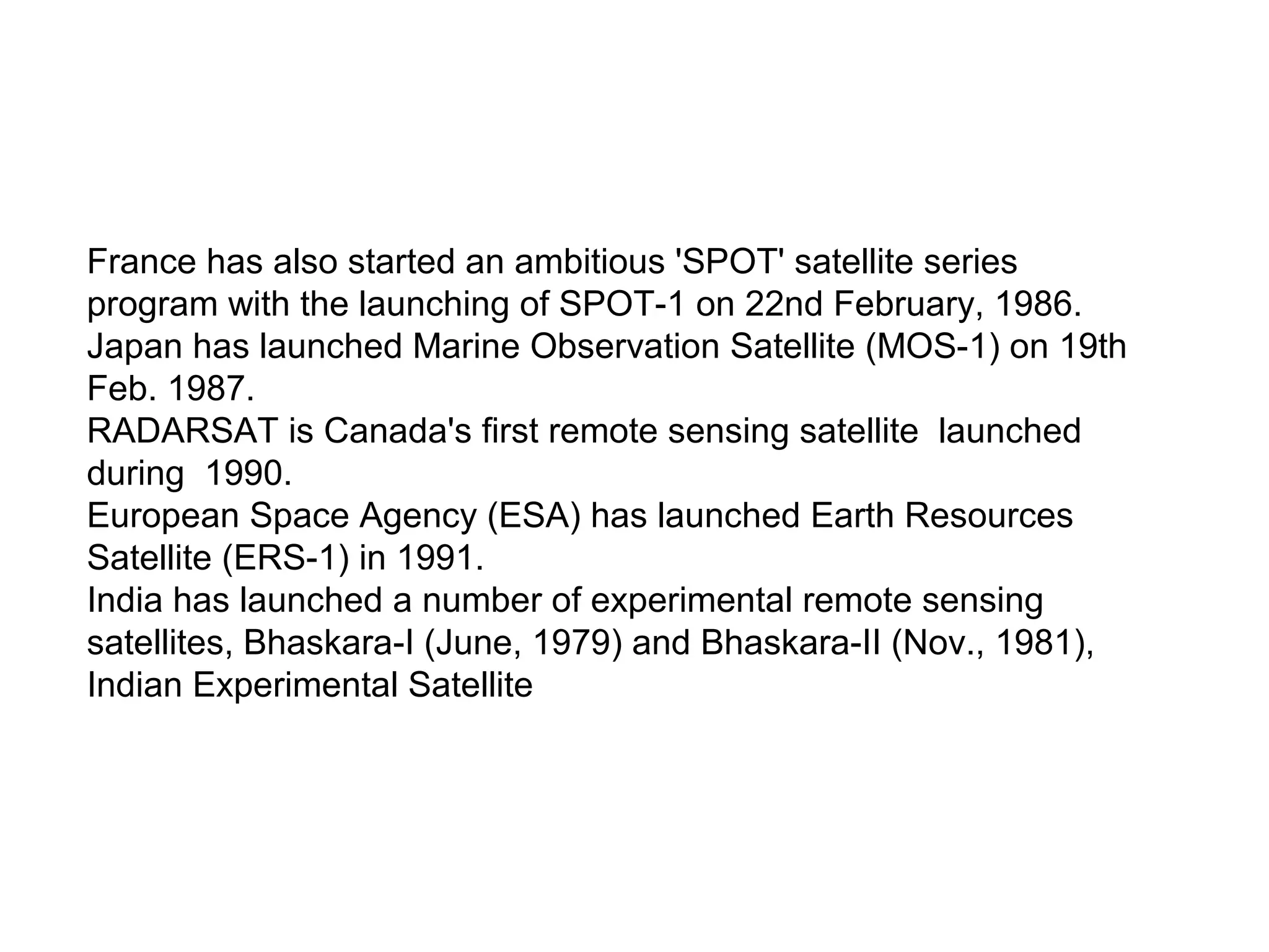 France has also started an ambitious 'SPOT' satellite series
program with the launching of SPOT-1 on 22nd February, 1986.
Japan has launched Marine Observation Satellite (MOS-1) on 19th
Feb. 1987.
RADARSAT is Canada's first remote sensing satellite launched
during 1990.
European Space Agency (ESA) has launched Earth Resources
Satellite (ERS-1) in 1991.
India has launched a number of experimental remote sensing
satellites, Bhaskara-I (June, 1979) and Bhaskara-II (Nov., 1981),
Indian Experimental Satellite
 
