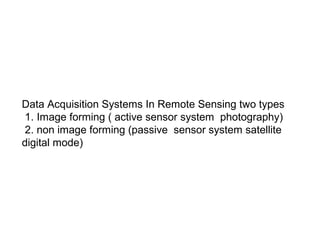 Data Acquisition Systems In Remote Sensing two types
 1. Image forming ( active sensor system photography)
 2. non image forming (passive sensor system satellite
digital mode)
 