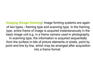 Imaging (Image forming) Image forming systems are again
of two types - framing type and scanning type. In the framing
type, entire frame of image is acquired instantaneously in the
basic image unit e.g. in a frame camera used in photography.
   In scanning type, the information is acquired sequentially
from the surface in bits of picture elements or pixels, point by
point and line by line, which may be arranged after acquisition
                      into a frame format
 