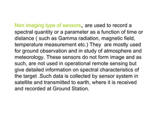 Non imaging type of sensors, are used to record a
spectral quantity or a parameter as a function of time or
distance ( such as Gamma radiation, magnetic field,
temperature measurement etc.) They are mostly used
for ground observation and in study of atmosphere and
meteorology. These sensors do not form image and as
such, are not used in operational remote sensing but
give detailed information on spectral characteristics of
the target .Such data is collected by sensor system in
satellite and transmitted to earth, where it is received
and recorded at Ground Station.
 