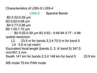 Characteristics of LISS-3/ LISS-4
                  LISS-3    Spectral Bands
 B2 0.52-0.59 μm
B3 0.62-0.68 μm
 B4 0.77-0.86 μm
B5 1.55-1.70 μm
  LIV B2 0.52-0.59 μm B3 0.62 - 0.68 B4 0.77 - 0.86
spatial resolution
    L3     23.5 m for bands 2,3,4 70.5 m for band 5
     L4 5.8 m (at nadir)
Equivalent focal length (bands 2, 3, 4/ band 5) 347.5
mm/301.2 mm
Swath 141 km for bands 2,3,4 148 km for band 5        23.9 km

MS mode 70 km PAN mode
 