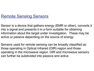 Remote Sensing Sensors

Sensor is a device that gathers energy (EMR or other), converts it
into a signal and presents it in a form suitable for obtaining
information about the target under investigation. These may be
active or passive depending on the source of energy

Sensors used for remote sensing can be broadly classified as
those operating in Optical Infrared (OIR) region and those
operating in the microwave region. OIR and microwave sensors
can further be subdivided into passive and active
 